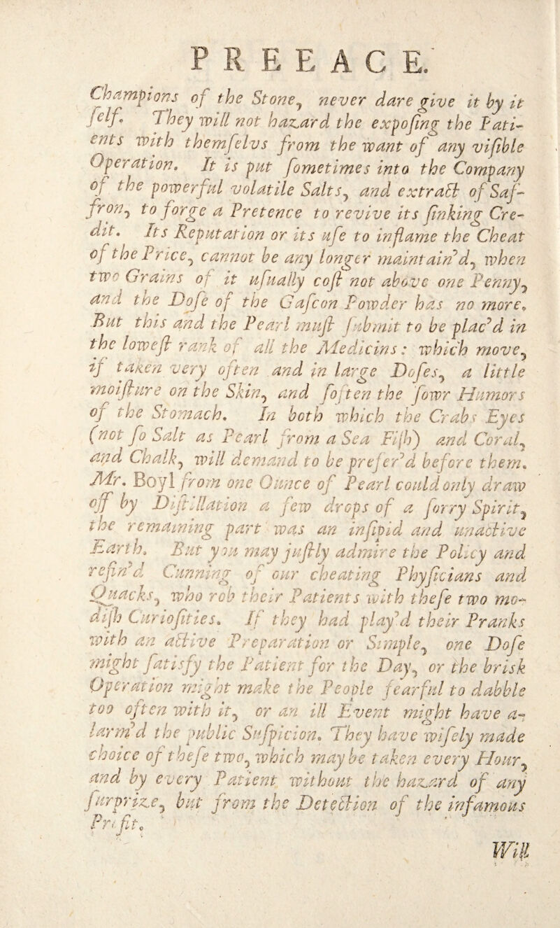 Champions of the St one ^ never dare give it by it t hey will not hazard the expofng the I'ati- en^s Vs?tth them felvs from the want of any vifble Ope? at ion* It is pat [ometime s into the Company oj the powerful volatile Salts? and extralb of Saf~ j r0/'j forge a Pretence to revive its finking Ore- uf\ ^s Repat at ion or its life to inflame the Cheat of the Price ^ cannot be any longer maintain d^ when two Grams of it aftally cofl not above one P en?iylf an :t the Dofe of the Gafcon Powder has no more. Rat this and the Pearl muff fab m it to be placed in the lowed rank of ah the Aledicins: which move5 if talien very often and in large Dofes7 a little moifbure on the Skin0 and fo ten the fowr Humors °J lhe Stomach, In both which the Crabs Eyes (not fo Salt as Pearl from a Sea Fiji) and Coral3 and Chalky will demand to be prefeld before them, AFr, Boyl from one Gance of Pearl could only draw off by Dift Elation a few drops of a forry Spirt tne remaining part was an inf Did and anaebiz Earth, Bat you may jafily admire the Policy and refn a Canning oJ our cheating Phyfcians and. Quacks5 who rob their Patients with thefe two mo¬ di fh Can of ties. If they had play'd their Pranks with an albive Preparation or Simple^ one Dofe might fat isfy the Patient for the Day. or the brisk Operation might make the People fearful to dabble too often with it, or an ill Event might have a~ lamid the public Suspicion* l hey have wifely made choice eg thefe two^ which maybe taken every Hour7 and by every Patient without tile hazard of any rrr prize5 but from the Detecbion of the infamous Will h vc Prfit