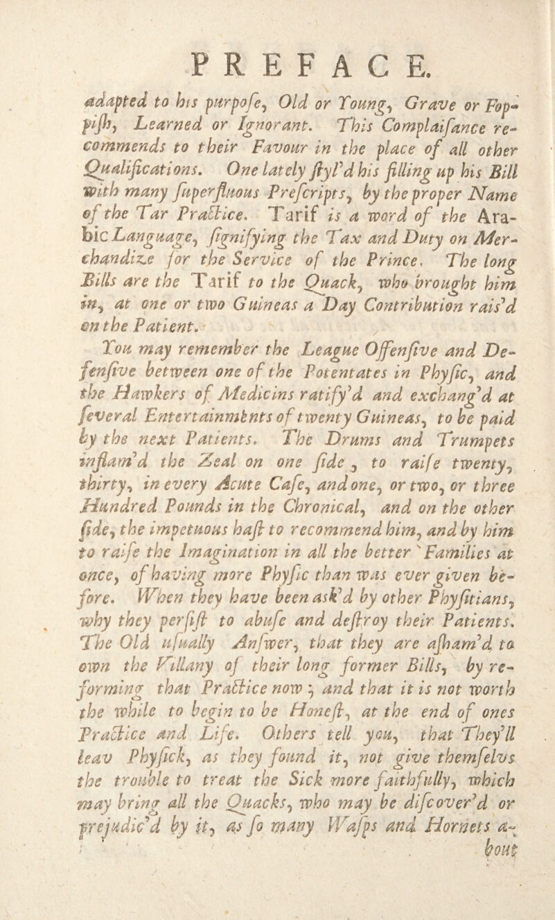 adapted to bis purpofe, Old or Young., Grave or Fop- pljh} Learned or Ignorant. This Complaifance re¬ commends to their Favour in the place of all other Qualifications* One lately fiyPdhls filling up his Bill with many fuperfluous Preferipts, by the proper Name oj the Tar Practice. Tarif is a word of the Ara¬ bic Language, fignifying the Tax and Duty on Mer¬ chandise for the Service of the Prince, The long Bills are the Farit to the Quack, who brought him in, at one or two Guineas a Day Contribution rais'd on the Patient. You may remember the League Offenfive and De- fenfive between one of the Potentates in Phyfic, and the Hawkers of Ate die ins ratify d and exchang'd at fever al Entertainmhnts of twenty Guineas, to be paid by the next Patients. The Drums and Trumpets 'inflam'd the Zeal on one fide , to raife twenty, thirty, in every Acute Cafe, undone, or two, or three Hundred Pounds in the Chronical, and on the other fide, the impetuous hafi to recommend him7 and by him to raife the Imagination in all the better ' Families at once9 of having more Phyfic than was ever given be¬ fore. When they have been askd by other Phyfitians, why they perfifi to abufe and defiroy their Patients. The Old ufually Anfwer, that they are afinamd to own the Zillany oj their hug former Bills, by re¬ forming that Practice now :} and that it is not worth the while to begin to be Hon eft, at the end of ones Practice and Life. Others tell you, that They'll leav Phyfick, as they f ound it, not give themfelvs the trouble to treat the Sick more faithfully, which may bring all the Quacks, who may be difeover'd or