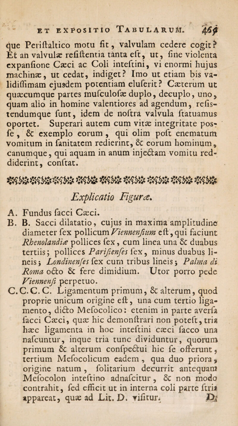 que Periftaltico motu fit, valvulam cedere cogit? Et an valvulse refiftentia tanta eft, ut, fine violenta expanfione Casci ac Coli inteftini, vi enormi hujus machinas, Ut cedat, indiget? Imo ut etiam bis va- lidiffimam ejusdem potentiam eluferit? Caeterum ut quacumque partes mufculofae duplo, decuplo, uno, quam alio in homine valentiores ad agendum, refis- tendumque funt, idem de noftra valvula ltatuamus oportet. Superari autem cum vitas integritate pos- fe , 8c exemplo eorum , qui olim poft enematum vomitum in fanitatem redierint, 8c eorum hominum, canumque, qui aquam in anum injeftam vomitu red¬ diderint, conftat. nmmsm/b «ss» Explicatio Figura,. A. Fundus facci Casci. B. B. Sacci dilatatio, cujus in maxima amplitudine diameter fex pollicumViennenjium eft,qui faciunt Rhenolandix pollices fex, cum linea una Se duabus tertiis; pollices Pariftenfes fex, minus duabus li¬ neis 5 LGndinenfes fex cum tribus lineis \ Palma di Roma o&o Sc fere dimidium. Utor porro pede Viennenfi perpetuo. C. C.C.C. Ligamentum primum, & alterum, quod proprie unicum origine eft, una cum tertio liga¬ mento, difto Mefocolico: etenim in parte averfa facci Caeci, quae hic demonftrari non poteft, trisi haec ligamenta in hoc inteftini casci facco una nafcuntur, inque tria tunc dividuntur, quorum primum £c alterum confpe&ui hic fe offerunt, tertium Mefocolicum eadem , qua duo priora , origine natum , folitarium decurrit antequam Mefocolon inteftino adnafcitur, 8c non modo contrahit, fed efficit ut in interna coli parte ftria appareat, quae ad Lit. D. vifitur. X>i