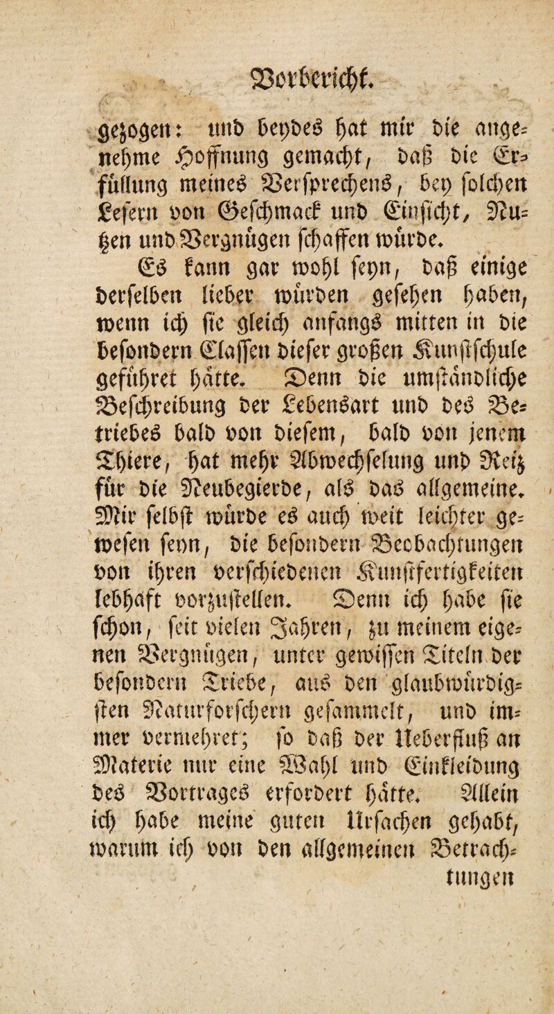 23ovkticf)f. gezogen: unb BepbeS ßat nur bie aitge= iteßme Hoffnung gemacßt, baß bie (£r=- fttllung meines aSerfpreeBenS, bep folcßen gefern 'oott ©efcßmacf unb <£infü1)t, 3Zu= §en unbSSergttügen fcßajfen würbe. €S fann gar woßl fepn, baß einige betreiben lieber würben gefeßen ßaben, wenn icß fte gieicß anfangs mitten in bic befonbern Ciaffett biefer großen ^vunjlfcfuie gefüßret Batte. Senn bie «mftdnoiid;e 23efc|)reibung ber Lebensart ttnb beS 23e* triebeS Balb bot» biefem, Batb bbtt jenem £ljkr^ Bat meßr SibmeeBfefung unb 9veij für bie 9?eubegierbe, aES baS allgemeine. Sftir felbß mürbe eS aucü wett letcßfer ge= roefen feon, bie Befottbent SecBacBtungeit »on iBren perfcßiebencn <^unftfertigfeiten lebhaft öotjuiMen. Senn icß Babe fte fcßon, feit oielen faßten, jti meinem eige¬ nen Vergnügen, unter gewtßcn Sitein ber Befonbcrn Stiebe, auS beit giaubwürbtg? ften 9?atürforfcßem gefammelt, unb im* mer bermeßret; fo baß ber Iteberßuß an Materie nur eine SBaßl unb ©nfietbung beS SSortrageS erforbert Batte. ?ü(eüt icB B^be meine guten litfadjen gcßabf, warum id> sott ben aiigemeineu 33etracß* taugen