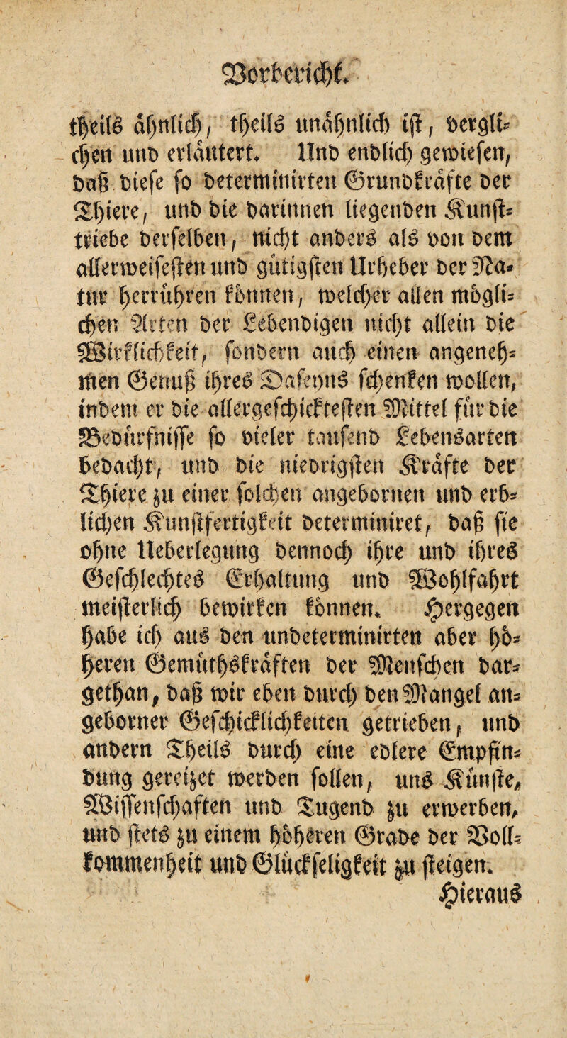 23orf'mdjt ' ' < , } i t|etlS or)tilicf), undljnlid) ijl, t>erglt= tf)ctt unD erläutert, Unb enblid) gewtefen, ba§ btefe fo beterminirten ©runDfrdfte Der Spiere, utib Die Darinnen liegenben Äunjt* triebe Derfelbeit, nid)t anberS als non Dem aderweifejlen unb gütigen Urheber Der 3?a« tur ljerrul)ren Ixnnten, Welcher allen m6gli= eben Sitten Der Lebettbigen uid)t allein Die 38itf(id>feit, fonbertt and) einen angenefj* lUen ©enufi iljreS ©afewuS fdjenfen wollen, inDettt er Die allergefdncfteften fDlittel für Die SSeburfniffe fo »ieler taufenb Lebensarten DeDati)t, unD Die nieDrigjien Kräfte Der Spiere ju einer folgen augebornen unD erb» lieben <lunjffertig?eit Determiniret, Da§ fte ofjtte Ueberlegung Detinocl) ifjre unD iljred ©efcf)lecf)teS (Erhaltung tinD ?B3o^lfa^rt meijlerlid) bewirfen fonnen. Jpergegen habe icb aus Den unbeterminirten aber 1)6= bereu ©emütbSfrdften Der fOJenfcben Dar= getfjan, Daß wir eben Durd) Den Mangel an= geborner ©efd)icflic!)fetten getrieben , nnb anDern SbetlS Durd) eine ebtere (Empftn* Dung gereijet werben feilen, unS dgünlte, SÖijfenfd)aften unD Sugenb $u erwerben. #terau$ unD ftets ju einem höheren ©raDe Der So