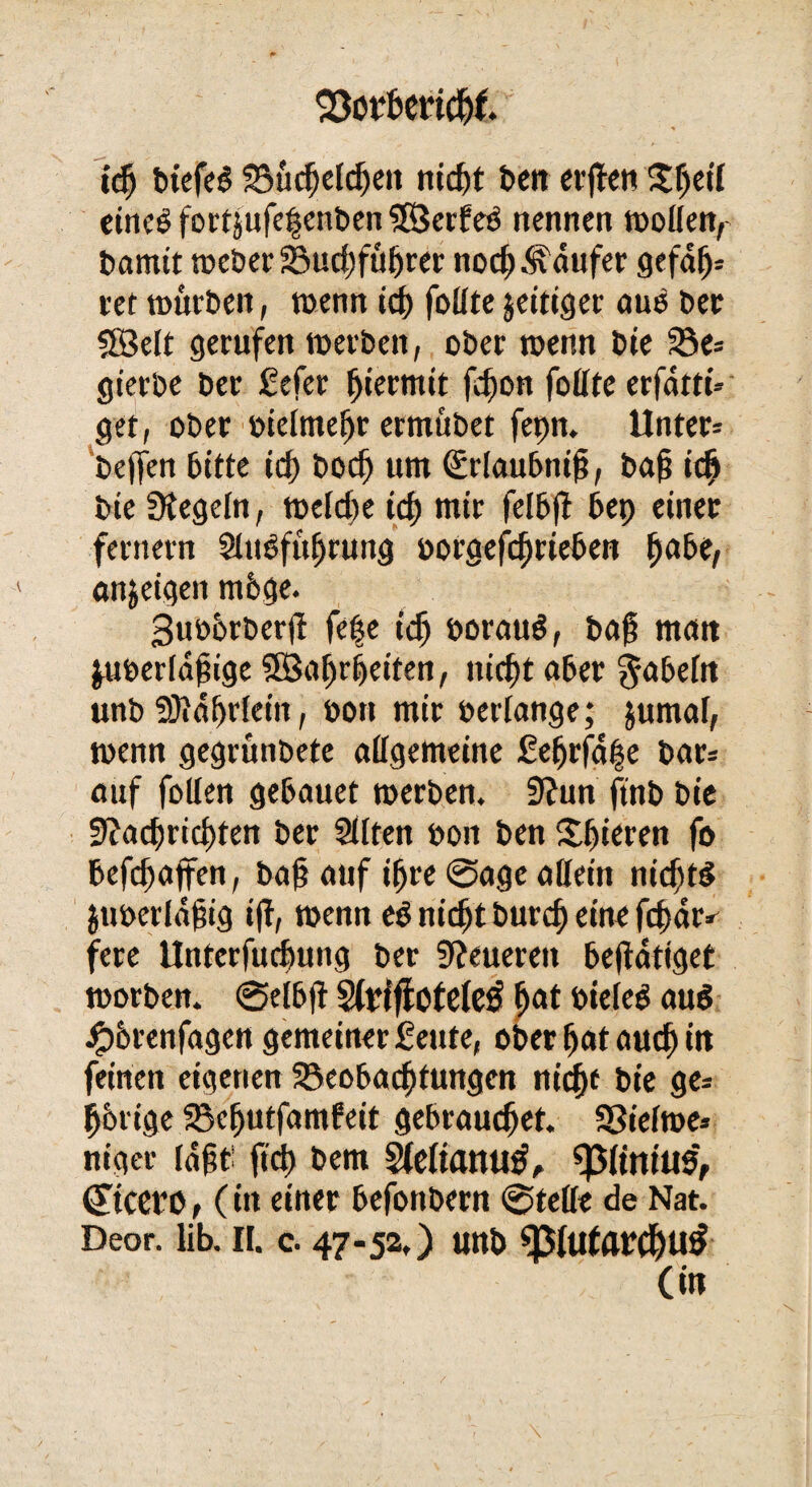 23otf*erid)t idj bt'efeS Bucfjeldjeit nicht t>cn errett $he,l eines fortjufeljenben ©erfeS nennen woüenr liamit weber Budjfüfjrer noch Raufer gefafj* tef würben, wenn ich follte jeitiger aus ber ©eit gerufen werben, ober wenn bie Be= gierbe ber £efer hiermit fd)on follte erfattt« get, ober »ielmehr ermübet fepn. Unter* bejfen bitte id) bodj um (Srlaubntfi, baj; ich bie Regeln, welche icf) mtr felbjt 6ep einer fernem SltWfuljrung »orgefduieben habe, an^eigen m6ge. 3uü6rberjt fe|e ich »orauS, ba§ matt ju»erld§ige ©arbeiten, nicht aber fabeln unb SJid^rletn, öon mir »erlange; jumal, wenn gegrünbete allgemeine £efjrfahe bar* auf fotlen gebauet werben. 9?un ftnb bie Nachrichten ber Sllten »oit ben gieren fo befd)ajfen, ba§ auf ihre @age allein nidjt$ jtmerldbig iff, wenn eS nicht burch eine fd)ar^ fere llnterfuchung ber teueren betätiget worben. ©elbfi SfriffoteleS fjat »ieleS auö ipbrenfagen gemeiner Seute, ober hat auch itt feinen eigenen Beobachtungen nicf)f bie ge* hörige Bcfjutfambeit gebrauchet. Bielwe* niger lagt' fid) bem Sfeltatttltf, sßftmtlS, (Ttcero, (in einer befonbern ©teile de Nat. Deor. üb. II. c. 47-52,) unb «pUrtflWhutf (in