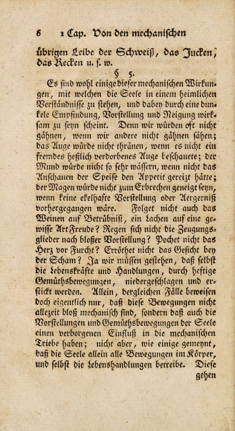 fibngen Jlctbe ber Sd^vceiß, bae 'Juden, baa Reefen u* f* m* § 5* <Ss fmb mfy einige biefermechanifchenSEBirfun* gen/ mit we(d)en bie ©eele in einem heimlichen 53erj?änbnifle ju flehen, unb ba&ep burd) eine bun* feie ©mpßnbung, SSorßeflung unb Neigung mirf* fam fetjn fdjeint* SDenn mir mürben eft nid)t gähnen, menn mir anbere nicf)t gönnen fa^en; ba$ Hug,e mürbe nicht Ordnen, menn eönidjt ein frembeö faßlich beworbenes 7(uge tefd)auere; ber SRunb mürbe nicht fo fe(jr mdffern, menn nidjt ba$ 2(nfd>auen ber ©peife ben 'Mppetit gereift ^afte; ber SKagen mürbe ntcf>t |um ©rbrechen geneigt fepn, menn feine efel§afte 3?crjMung ober Hergerntß bor^ergegangen mdre* folget ntcf>t auch bas SBeinen auf 53etrübniß, ein lachen auf eine ge* itnfle 21rf$reube? Siegen ftd) nid)t bie 3eugung$* glieber nach bloßer 93orfMung? §3ochet nicht ba$ Jper$ bor $urd)t? (Jrrdfhef rticf>t bas ©eftcht bet> ber ©djam? mir müflen gejfe^en, baß fefbjl tue Jebensfrafte unb $anblungen, burd) heftige ©emütbsbemegun^en, ntebergefd)lagen unb er* ftieft merben* 'Mein, befgleid)en 5dlle bemeifen boeß eigentlich nur, baß biefe QSemegungen nicht flllejeit bloß mechanifd) fmb, fonbern baß auch bie SSorfMungen unb ©ennithsbemegungen ber ©eele einen berborgenen (Elnßuß in bie med)anifdjen Triebe haben; nid)t aber, mie einige gemepnf, baß bie ©eele allein alle Semegungen im Körper, tmb felbjf bie £ebenSh<mbltwgen betreibe* ©iefe