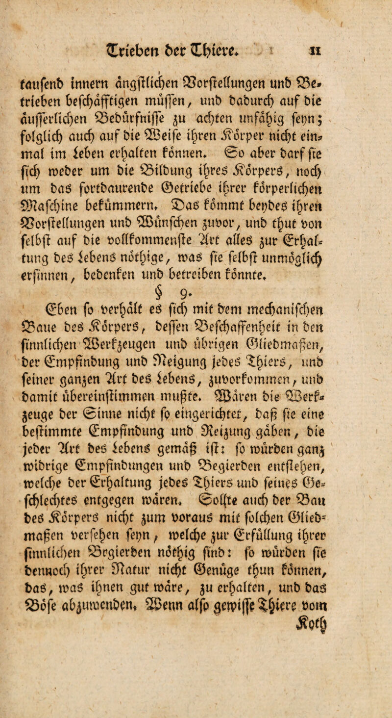 I taufenb tnnern dngjllichen Scrjlellungen unb 25c# trieben befchafftigen muffen, unb baburd) aufbic äußerlichen Seburfniße ^u ad)ten unfähig fepn; folglich auch auf bte QBetfe ihren Körper nicht ein# mal im leben erhalten bonnem ©o aber borf fte ftd) meber um bie Silbung ihres Körpers, nod) um bas fortbaurenbe ©etriebe ihrer fdrperlichen Sföafdjtne befümmerm ®as fommt bepbes ihren SSorflellungen unb ©unfehen juPor, unb t^ut Pon felbjl auf bie pollfommenjle Tfrt alles jur ©rhaf* tung beS lebend notige, mas fte felbjl unmöglich erfmnen, bebenfen unb betreiben fonnte, § 9* ©ben fo berhdlt es ftd) mit bent medjantfd)en Saue beS Körpers, beßen Sefefjaffenhett in ben fmnlichen ©erzeugen unb übrigen ©liebmaßen, ber ©mpfinbung unb Neigung jebes nnb feiner ganzen Tfrf beS lebens, juporfommen, unb bamit übereinflimmen mußte. 9Bdven bte ©erf# jeuge ber ©tnne nid)t fp eingerichtet, baß fte eine bejlimmte ©mpßnbung unb Steigung gaben, bie jeber 7frt beS lebens gemäß iß: fo mürben gan$ mibrtge ©mpßnbungen unb Segierben entßehen, tpcldje ber ©rhaltung jebeS unb feinet ©e* fchled)fes entgegen mdrem ©elfte auch ber Sau beS Körpers nicht jum PorauS mit folchen ©liebs maßen Perfehen fepn f welche jur ©rfüffung ihrer jlnn liehen Srgierben ndthig ftnb: fo mürben ße benned) ihrer 3lafur nicht ©enüge fhun fdnnen, bas, maS ihnen gut mdre, ju erhalten, unb baö 236fe abjumenbem ©enn alfp getpiße Spiere pohi