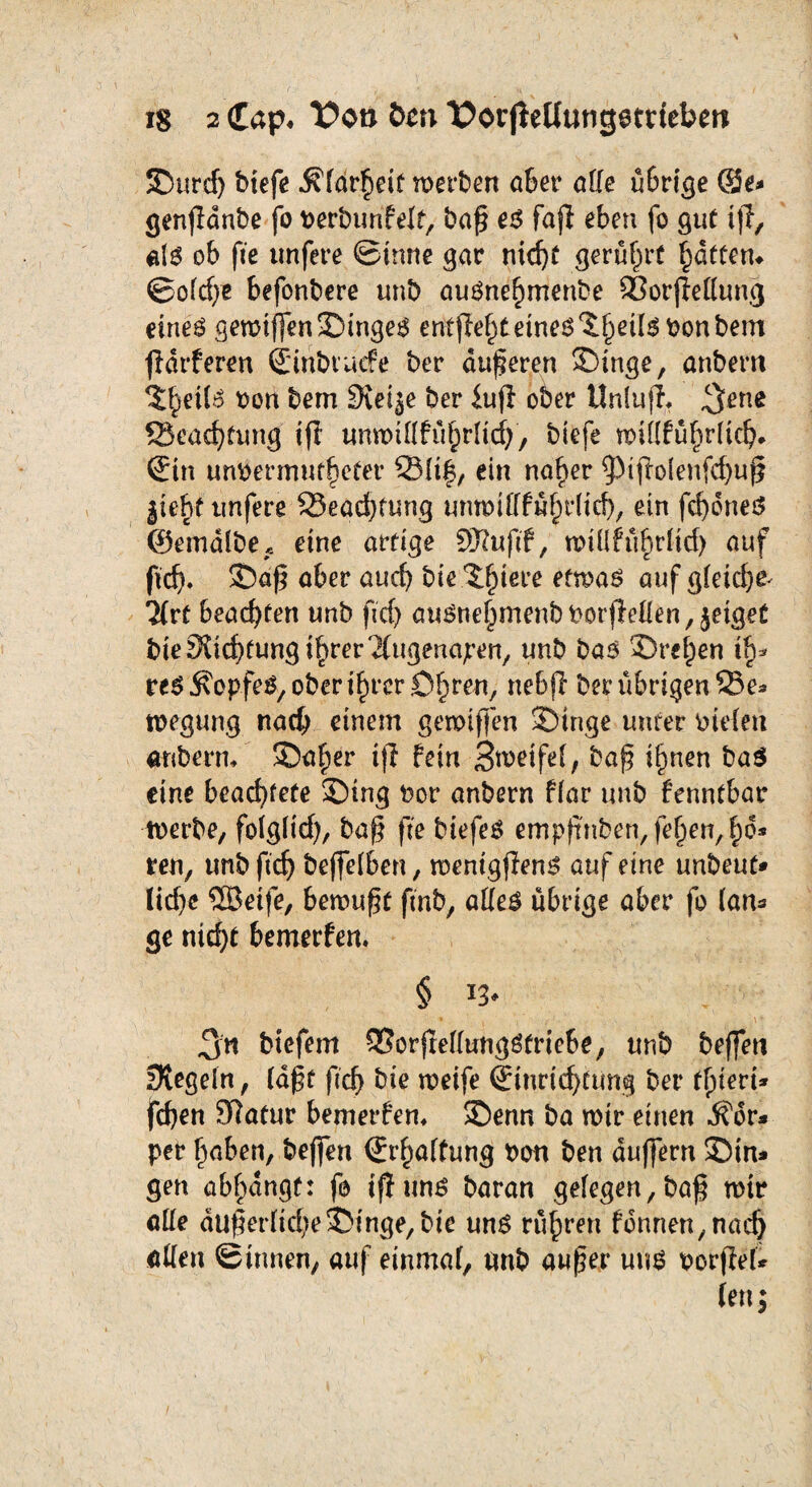 iS 2 Cap. Von bm X>orjieUutitjetnebett JDurdj btefe ^far^eif wetten aber affe übrige ©e* genfidnbe fo verburifelt, baß e$ faji eben fo gut iff, als ob (iie unfere ©imte gar nidjf gerührt Ratten, ©ofdpe befonbere unb auOne^menbe Sßorjleffung eine^ gemiffenSMngeO erfffie^teines^eils vonbem fiärferen ©nbtucfe ber äußeren ^inge, anbem $§eii$ von bem Steife ber iuji ober Unlufi. $ene ©eattung tfi unmifffttrlid), biefe mittfü§rlidj» Sin unvermuteter 231tf, ein naf)er $ijiolenfcf)uß jieht unfere ©eadjtung unmifffüfprlid)/ ein fdjS.neö ©emdlbe,. eine artige SSRufif, roiüfu^rfirf> auf fit. £>aß aber aut bie .3$iere etwas auf gleich Tlvt beachten unb fid) auöne^menb Vorfieffen, jeiget bie Mittung i^rer'^ugenajren, unb bas 3>efpen th* res Kopfes, obererer Dirnen, nebji ber übrigen 23e* tvegung nach einem gemiffen 3Dtnge unter vielen anberm SDafier tfl fein Steife!, baß i^nen ba$ eine bcadEpfete £)tng vor anbern flar unb fenntbar tverbe, folglid), baß fte biefeo empfmben,fe§en,f)d* ren, unb ftdj bejfelben, menigfleno auf eine unbeut* lid>c SBeife, bewußt fmb, alles übrige aber fo (ans ge md)t bemerfen. 3n biefem 93örjieffungStrie6e, unb beflen Regeln, laßt fid) bie meife Sinridjfwng ber feiert* fd)en 9iatur bemerfen* 2)enn ba mir einen Kör¬ per fpaben, befifen (Erwartung von ben duffern 2)in* gen abfpangt: fo iß uns baran gelegen, baß mir alle du|er(id)e ©Inge, bie uns rühren fdnnen,nadj affen ©innen, auf einmal, unb außer uns verfiel* len;