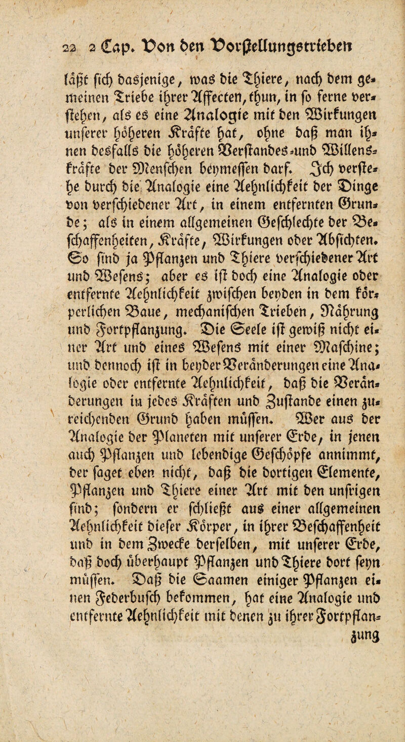 (dpt ftcp bagjentge, wag bie Spiere, nacp bem ge¬ meinen Triebe iprer TCffectetl, tpun, in fo ferne t>er- flepeh, a(g eg eine 2(nalogte mit ben ©trfungett nuferer pokeren Grafte pat, opne bap man ip- nen begfa((g bie poperenSSerpanbegmnb ©ideng- frdfte ber ©enfepen bepmeffen barf* $d) t>erpe- pe burd> bie 2(na(ogie eine 2Ce§n(icpfeit ber Singe Don berfepiebener litt, in einem entfernten ©run- be; a(g in einem allgemeinen ©efcpfedjte ber Q3e- fd)affenpeiten, grafte, ©trfungen ober 'Hbficptem @o fmb ja ^fTanjen unb Spiere berfcpiebener2(tt nnb ©efeng; aber eg tfl boef) eine Analogie ober entfernte Tfepnlicpfett ^wifepen Serben in bem for* porfiepen 93aue, meepanifepen Trieben, SRdprung unb $örtpflan$ung* J)te @ee(e ip gewip niept ei¬ ner ?Xrt unb eineg ©efeng mit einer SRafcpine; unb bennoep ip in feepberSJerdnberungeneine'Äna« fegte ober entfernte 'iCepnlicpfeit, bap bie 95erdn- berungen tu jebeg Graften unb Supanbe einen ^u* rbiepenben ©runb paben muffen* ©er aug ber iinafogie ber §3(anefen mit unferer ©rbe, in jenett and) ^flan^en unb (ebenbtge ©efepdpfe annimmt, ber faget eben niept, bap bie bortigen ©(erneute, PPanjcn unb Spiere einer litt mit ben unfrigen fmb; fonbern er fdpiept aug einer a((gemeinen 2(epn(idpfeit btefer Körper, in iprer SSefcpaffenpeit unb in bemSmecfe berfe(ben, mit unferer ©rbe, bap boep überpaupf $ppan jen unb Spiere borf feptt muffen* Sap bie ©aamen einiger 9>pan$en ei¬ tlen $eberbufcp befommen, pat eine Analogie unb entfemte‘2(epn(id)feit mit benen ju iprer Sortppam jung