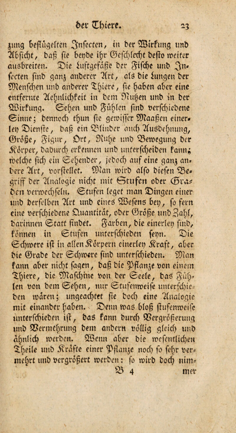 jung beflügelten ^nfecten, in berSSirfung tmb 216 ftd;f, baf fte bepbe ihr @efd;fetht bcflo weiter auöbretten. Sie iuftgefd^e bcr ^ifdje unb 3n* fccten fmb gan$ anbercr 2(rt, als bte fangen ber 9ftenfef)en unb anberer 5feiere, fte haben aber eine entfernte 2(e()n(id)feit in bem Sßugen unb in bet* ©irfung. Se§en unb Junten fmb berfd)iebene Sinne; bennccb tf;un fte gewiffer SNaajjen einer* lei) Sienfte, ba§ ein SSfinber mtcf> 2fuSbehnung, ©rcße, 5*igur, ört, Stube unb Bewegung ber Körper, baburch erfennen unb imterfchetben fann* welche ftcf) ein Se^enber, jebocf) auf eine ganj an* bere 21rf, borfieflet. 5)tan wirb alfo biefen 33e* griff ber Analogie nicht mit ötufert ober (Sra* 6en berwechfeln. Stufen feget man Singen einer unb berfelben 21rt unb eines ©efens bei;, fo fern eine berfd)tebene Quantität, ober ©rofe unb^ahf, barinnen Statt finbet. färben, bie einerlei; fmb, fdnnen in Stufen unterfchieben fepn. Sie Schwere tft in alten Körpern einerlei; .Kraft, aber bie ©rabe ber Schwere fmb unterfchieben* SDian fann aber nicht fugen, baf bte ^ffanje bon einem Spiere, bie ©afchme bon ber Seele, bas §ii§* len bott bem Selben, nur Stufenweife unterfchie* ben waren; ungeachtet fte bod) eine Analogie mit einanber hüben, n Senn was blo§ (lufenwetfe unterfchieben ijt, bas fann burch ®ergrofterung tmb Sßermehrung bem anbern bdtlig gfeid; unb ähnlich werben, ©etm aber bie wefentlichen Steile unb .Kräfte einer noch fo fehr ber* me(n‘t unb bergrof$ert werben: fo wirb bod; mm- 25 4 mer