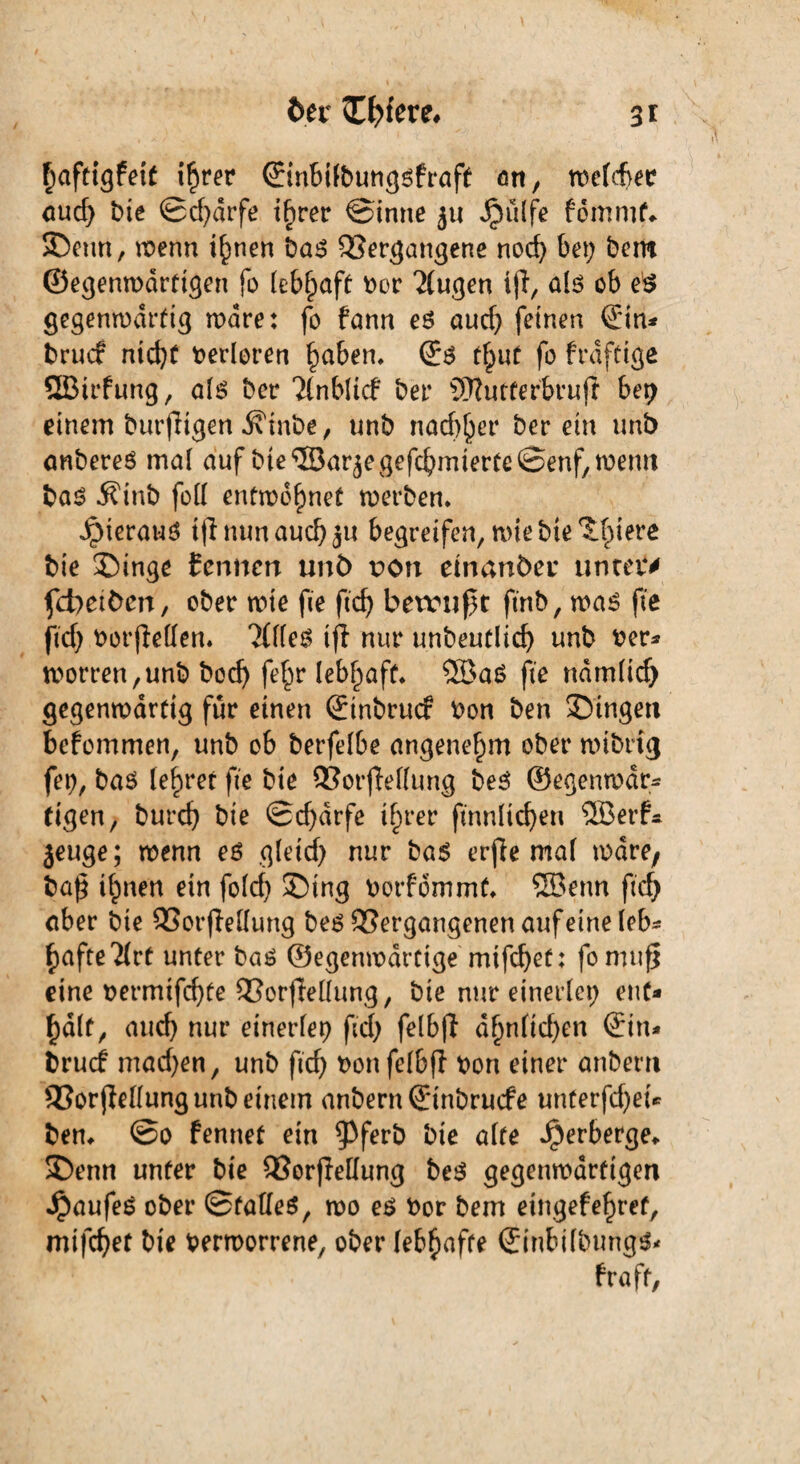 ftaftigfeit i^rer ©inbilbungsfraft an, roefcfyec aud; bie ©cfydrfe t^rer ©intte $u Jpülfe fomrnf* Senn, wenn i^nen bas Vergangene noch bet; bem ©egenwdrtigen fo lebhaft bor klugen iff, als ob es gegenwärtig wäre: fo fann es aucf; feinen ©in* fcrucf nid}f berloren haben, ©s tf;ut fo frdfttge QBtrfung, als ber Tlnblicf bei* SSRutferbruß bet; einem burjligen .K'tnbe, unb nadlet* herein unb anberes mal auf bte ©arjegefcbmterteöenf, wenn bas Äinb foll entminet werben. JpterauS tfl nun auch jU begreifen, wie bte Spiere bie Singe tcnncn unb non einander unteiv fcbeiöen, ober wie fie ftd; betrugt ftnb, was fte ftd; borjleden. TtlleS tjl nur unbeutlid; unb ber* worren,unb bod; fe§r lebhaft* ®aS fte ndmlid) gegenwärtig für einen ©tnbrucf bon ben Singen befommen, unb ob berfelbe angenehm ober wibrig fei;, bas lehret fte bte VorfWlung beS ©egenwdr* eigen, burd; bie Scharfe ilprer ftnnlicfyen 2Berf* jeuge; wenn es gletd; nur bas erjle mal wäre, ba£ t^nen ein fold; Sing borfdmmt, ®enn ftd; aber bie Vorfledung bes Vergangenen auf eine leb¬ hafte ^rt unter bas ©egenwdrtige mifd;ef: fo muß eine bermifdjfe Verkeilung, bie nur einerlei ent¬ halt, auch nur einerleb ftd; felbfl dbtn(icf>en ©in* brucf mad;en, unb ftd; bonfelbft bon einer anbern Vorstellung unb einem anbern ©inbrucfe unterfdjet* bem @0 fennet ein $3ferb bie alte Verberge» Senn unter bie Vorjtedung beS gegenwärtigen JpaufeS ober ©fades, wo es bor bem eingefehret, mtfcf;et bte berworrene, ober lebhafte ©inbilbungs- fraft,