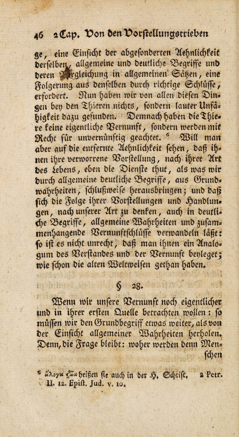 ge, eine ©nftdj* bet abgefonberten Tlegnlicgfett berfelbett, allgemeine unb beuflid)e Q3egtiffe unb beten p^gletdjung in allgemeinen (Sagen, eine golgcrung aus benfelben burcg ricgfige ©d)lüjfe, erfotbert. Jftun gaben mit von allen biefen £Hn* gen bei; ben pikten md)ts, fonbetn laufet Unfa* gigfeit ba^u gefunbem £>emnacg gaben bie tgie* re feine eigenfliege Vernunft, fonbetn metbenmit Siecht füt unvernünftig geartet 6 SBill man abet auf bie entfetnte 21egnfid)feif fegen, baf ig- nen igte vetmortene SIorfMung, nad) igtet Hit beS iebens, eben bie ©ienjle tgut, als mas mit buteg allgemeine beufütge begriffe, aus ©tunb* magrgeiten, fdjlufmeife getausbringen; unb ba^ fieg bie $olge igtet SSotflellungen unb Jpanblun» gen, nad) unfeter 2ftf ju benfen, aueg in beufiu ege SSegtiffe, allgemeine 5öagrgetten unbjufam* tnengangenbe SSetnunftfcglüffe vetmanbeln läge: fo ijl es niegt unteegt, ba^ man ignen ein finale* gum beS SSerftanbes unb bet QJermmft beileget; tpie fd;on bie alten SSÖeltmeifen getgan gaben. § 2g. SSBenn mit unfete QJernunft noeg eigenflieget unb in igtet etjlen Quelle befrachten mollenfo muffen mit ben ©rnnbbegriff cfmas meifer, als von bet (Jinftcgf allgemeiner Söagtgeiten gergolen. S)enn,bie Stage bleibt; moget metben benn SRen* fd)en * «foy* <f»*gei$en fte aueg in bet .#♦ ©egviftt a Petr. II. iz. Epift, Jud, v, io«