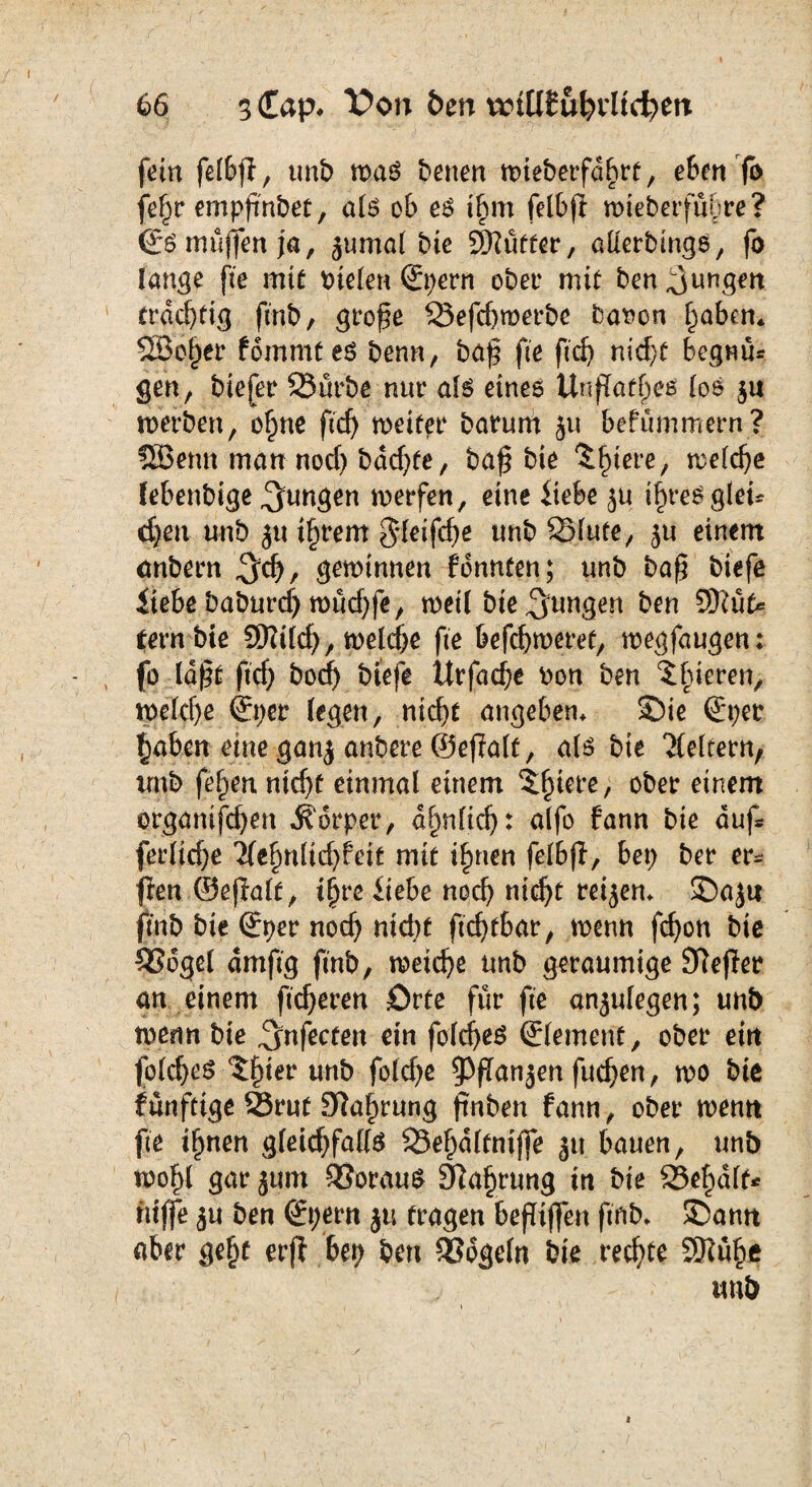 fein felbji, unb roa$ betten nueberfdbrt, eben fo fe§r empfnbet, a(S ob e$ t£im felbft mteberfuhre? ©S muffen ja, jumol bie 9Hüffer, alterbtngö, fo fang? pe mit bieten ©pern ober mit ben jungen trächtig ftnb, grofe 33efd)merbe batten f)aben* 5Sei)er fommteö benn, bajj fte ftd) nid}t begau* gen, btejer SSürbe nur ate eines UnfTafjjes (os $u werben, of)ne ftd) weiter barum ju befümmern? SBemt man nod) bddjfe, bafj bie ^fnere, treibe (ebenbige jungen werfen, eine liebe ju i£re$gtet* d)en unb ju i§rem gteifd)e tmb SMute, ju einem anbern $$/ gewinnen fbnnten; unb bafj biefe liebe baburdj wud)fe, weil bte jungen ben 9Kttk fern bie 9Kild), welche fte befc^meref, wegfaugen: fo (dpt ftef) bod) biefe Urfadje bon ben ?hieren, welche ©per (egen, ntcf>f angeben, SDic ©per f)aben eine ganj anbere ©efalt, als bie keltern, irnb fefyen ntcf>f einmal einem 5§iere, ober einem organifdjen Körper, d^nfief): alfo fann bie auf ferlid)e iltfyntidjfeit mit ifmen felbfi, bep ber er* ften ©efalt, t£re liebe noch nicht reifem SDajti fmb bie ©per nod) nicht ftd)tbar, wenn fcf>oti bie 33ogel dmftg fmb, meiere unb geräumige STteffer an einem fieberen Orte für fte anjulegen; unb wermbte ^nfecten ein foldjeS ©(erneut, ober etn fblcheS ^ier unb foldje ^Pfan^en fuchen, wo bie fünfttge S5rut Sla^rung fmben fann, ober wenn fte i^nen g(eid)fa((S 33ef)dltmffe ju bauen, unb toof)l gar jum ÖJorauS Sla^rung in bie Se^dlt* niffe $u ben ©pern ju fragen beffiffen ftnb, SDamt aber gefjt erfl bep ben 3Sdge(n bie rechte 3Kü^e unb