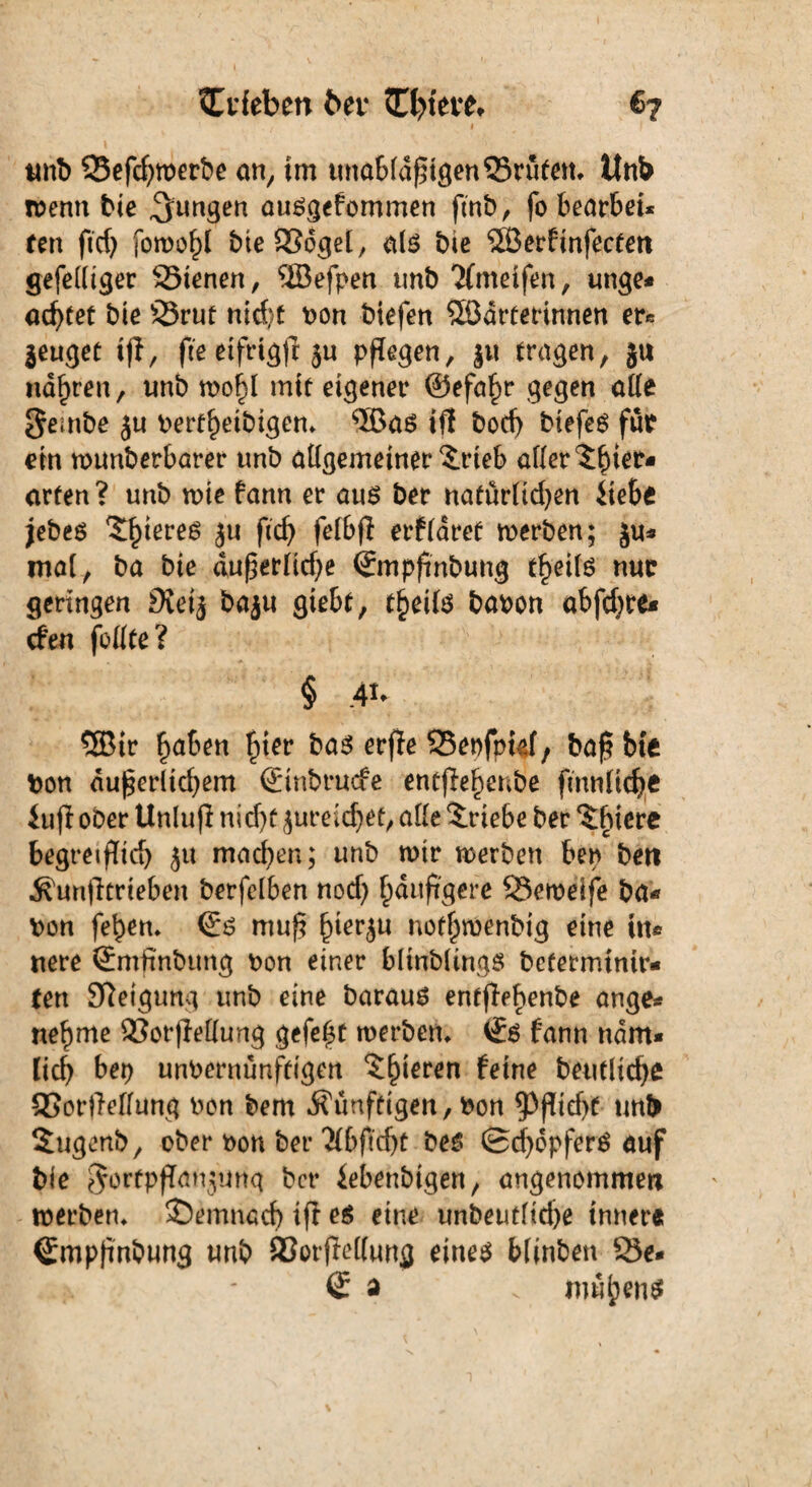 SCdeben bei- <n>tei-e* €7 ( I «nt) ©efd)werbe an, im unabfdßigen©rüfen. ltnb wenn bie jungen ausgefommen ftnb, fo bearbet* fett ftd) Sowohl bieSSoget, als bte 5Serfinfecten gefedtget ©ienen, ®efpen unb 2(metfen, unge- achtet bie ©ruf nicf;t bon biefen SSdrferinnen er« Beuget if1, fte etfrtgf? ju pflegen, ju fragen, ju narren, unb wo^l mtf eigener ©efafw gegen ade gembe ju berfl)etbigem ®as iff bod) biefeS für ein wunberbarer unb adgemeiner $rteb ader Tier¬ arten? unb wie fann er aus ber nafürlidjen iiebe jebes tyims ju fitcf> felbfi erflaref werben; Ju¬ nta!, ba bie dugerHcf>e Smpfinbung f^eils nur geringen $etj baju giebf, freite babon abfdjre- cfen fottfe ? § ,4t* ®ir ^aficn fjier fcass erfte SSeofpkf, baf bie bon dußerltd)em Sinbrucfe entfle^enbe fmnüche iujl ober Unlujl nid)ü jureid)et, ade Triebe ber Tiere begreiflich ju machen; unb wir werben ben beit Äunfltrieben berfelben nod) häufigere ©ewelfe ba¬ bon fet)em Ss muß £>ierju notf^wenbig eine in¬ nere Smfinbtmg bon einer blinbltngs bcferminir- fett Steigung unb eine baraus entffe^enbe ange¬ nehme ©orfMung gefegt werben, ii$ fann ndm* ließ bep unbernunfeigen Tteren feine betuliche 95or|Teflung ben bem künftigen, bon ^3fltef>e unb Sugenb, ober bon ber Tftdjt be$ (Schöpfers auf bie ejorfpflanjuitq ber iebenbigen, angenommen werben» demnach ifi es eine unbeutftd)e innere Smpfinbung unb ©orffedung eines blinben ©e* Sa v muhend