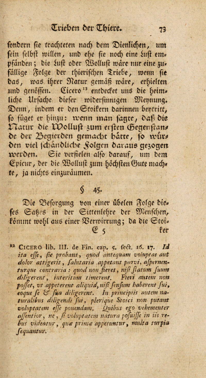 fonbern fte trachteten nadj bem ^Dienlichen, «nt fein felfijl rotflen, «nb cfe fte noch eine iitfl em* pfanben; bie iufl ober SSSottujl rodre nur eine ju* fällige S°h3e bet tfterifchen Triebe, roenn fte bas, was ihrer 3?atur gemdf? wäre, erhielten «nb genoffen* (Etcero13 entbecfet uns bie ^etm^ liehe Urfncfye biefer miberftnntgen Sftepnung, SDenn, inbem er benStoifern bartnnen fienfrift, fo füget er finju: trenn man fagte, baf bie Jflatuv bie Wcüuft $um elften (Begenfian* be bei* 23egtctbcn gemacht hätte, fo truiv ben rtel fefcanbltcbe folgen baraus gezögert tverbem Sie oerfielen affo barauf, um bent (Epicur, ber bie ®olluf} 5«m §6cf)ffen©ufemad):» te, ja nichts einjurdumem § 45* SDte Q3eforgung oon einer «fielen $olge bie» feS Safes in ber Sittenlefre ber SDienfdjett, fommt n?of( aus einer 23erwirrung; ba bie Stot» S 5 fer 12 CICERO üb* III. de Fin. cap, <?♦ fe<5F 16. 17. Id ita ejje, pc prob aut, quod antequam voluptas aut dolor attigerit, falutaria appetant pnrvi, afptrnen- turque contraria : quod nonßeret, nißßatnm fuunt ddi gereut, int tri tum timerent. Fieri aut ein non f off et, vt appeterent illiquid, niß fenfttm habereilt fiti, eo^«£ fe & fu,a diligerent. Jn principiis mitem na- turalibus diligendi fui, plerique Stoici non putant voluptatetn ejje ponendam. fjuibus ego vehementer aßentior, 77c , /7 voluptatem natura ppfuiffe in iis re- bus videatur, qua prima appetuntur 9 multa turpia fequarttur.