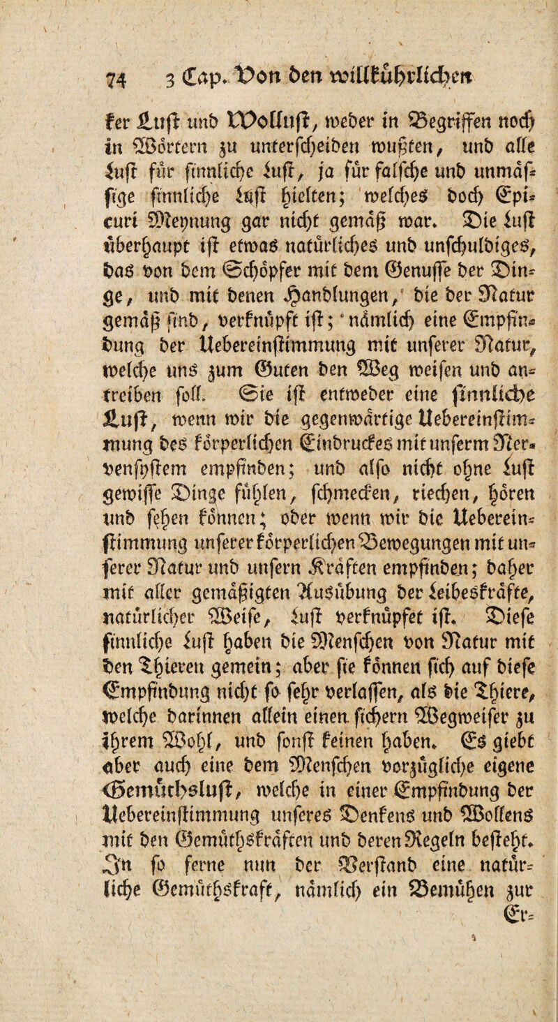 74 3 €ap* t>on Öen r&tütu§vli<fym fer ÜLup unb Woüafl, meber in Gegriffen nocß in ©örtern ju unterfcßeiben mußten, unb alle iup für ftnnlicße iu.fi, ja für falfcße unb unmap ftge fmnlidje inp hielten; melcßes bocf) ©pt* curi SWepnung gar nidjf gemäß mar* Sie iup überhaupt tft etma$ natürliches unb unfcßulbtges, bas non bem ©d)opfer mit bem ©enuße ber Sin* ge, unb mit benen Jpanblungen/ bte ber Slatur gemäß pnb, nerfnüpft ip; * nämlich eine ©mppn* bung bet ttebereinpimmung mit unferer Slafur, meld}e uns jum ©ufen ben ©eg meifen unb an* treiben feil, ©ie ifi entmeber eine fmnltcfye Slufi, memt mir bte gegenwärtige ilebereinpim- wung bes forperlid)en ©inbrudes mit unferm 3Rer* nenfpßem empßnben; unb alfo nicht oßne fup gewiße Singe füllen, ßhmecfen, ued)en, ßoren unb feßen fonnen; ober menn mir bte Ueberetm fiimmung imfererforperpdjen Bewegungen mit un* ferer Statut* unb unfern Kräften empßnben; baßer mif aller gemäßigten 'Ausübung ber ieibesfrdfte, natürlicher ©eife, iup perfnüpfet ip* Stefe fmnticße iup ßaben bie SKenfdjen non Statur mit ben Xßtcren gemein; aber fte fonnen ftcf> auf biefe ©mpß'nbung nidp fo feßr verfaßen, als bie ‘Sßiere, welche bartnnen allein einen, ftcßern ©egmetfet* $u ißrem ©oßl, unb fonp feinen ßaben* ©S giebt aber aud) eine bem SRenfdjen norjügfidje eigene <Bemuri>slup, weldje in einer ©mpß'nbung ber Itebereinpimmung unferes SenfenS unb ©offene mit ben ©emütßsfrdften unb bereu Stegein bepeßt* J3n fo ferne ntm ber SSerpanb eine natür* ließe ©emütßsfraft, ndmlid) ein Bemüßen jur ©r.