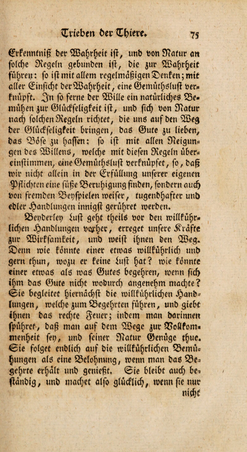 (Erfenntniß ber Sößahrheit tff, tmb bon S?afur <m feiere Siegeln gebunben ijl, bie $ur fuhren: fo if! mttaKem regelmäßigen teufen; mit aller ©inßcht berSBahrheif, eine©emüthslufl ber* fuüpft. ^n fo ferne ber ®ille ein natürlichem Be¬ mühen jur ©lücffeligf eit i(l, tmb ftd) Von Statur naef) folchenSiegeln rtd)tet, bie uns auf ben ®eg ber ©lüdrfeligfeit bringen, bas ©ufe ju lieben, bas Bofe halfen: fo ifl mit allen Sftetgun* gen bes SBillenS, weld)e mit biefen Siegeln über* einßimmen, eine©emüthslu|| berfnüpfet, fo, baß mir nicht allein in ber Erfüllung unferer eigenen $Pßid)fen eine fuße Beruhigung ßnben, fonbern auch bon fremben Bepfpielen weifer, tugenbhafter unb ebler ^anblungen inntgf? gerühref werben. Bepberlet; iuft geht tlmls bor bett willführ* (ichen Jjbanblungen bc^er, erreget unfere Grafte $ur ÜBirffamfeit, unb weiß ihnen ben SSBeg* SDenn wie fonnte einer etwas willführlid) tmb gern t§imr wo^u er feine iuß hat? wie fonnte einer etwas als was ©Utes begehren, wenn ftd) ihm bas ©ufe nidjt woburd) angenehm machte? ©ie begleitet hiernach^ bie willführlidjen jpanb* Jungen, weld;e jum Begehrten führen, unb giebt ihnen bas red;fe S*euer; inbem man barinnen fpühref-, baß man auf bem S33ege jur Bofifom* menheit fep, unb feiner Statur ©enüge thue. ©ie folget enblid) auf bie wiüführlichen Bemü* jungen als eine Belohnung, wenn man bas Be* gehrte erhalt unb genießt. @ie bleibt auch be* ßanbig, unb maefjet alfo glücfltch, wenn fie nur