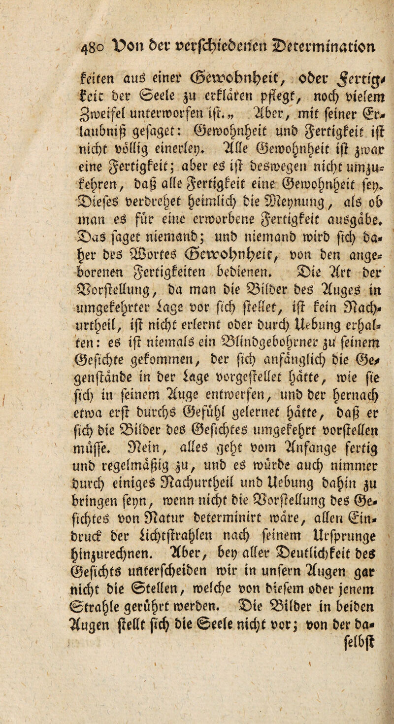 ^ ' 1 / i • • 480 l^on her cwrfchfe&ericn iDetermtnatton feiten aus einer (Sevwbnheit, ober $evtigt Eric bei* ©eele ju erfldten pflegt, noch tiefem 3weifel unterworfen ifh„ “dber, mit feiner Sr* laubniß gefaget: ©ewohnfjeit unb 5*erdgfeit ifi nic^t v>6fltg einerlei Tille ©emo§n§eie ifl jwar eine gertigfeit; aber eö ifl beswegen nicht um$u= febren, baß alle $ertigfeit eine ©ewoljnfjeit fep* SiefeS berbre^et heimlich bie SSRepnung, als ob man es für eine erworbene $erttgfeit ausgdbe* £)aS faget niemanb; unb ntemanb wirb ftd) ba* f)er bes 2BorteS (Bevroi^iiheir, Don ben ange* bereuen ocrtigfetüen bebierten* SDie. Tlvt ber SorjMung, ba man bie Silber bes kluges in umgefehrtet* läge tor fich (Mief, ij! fein 3?ad> urteil, ifl nicht erlernt ober burd) Uebung erf)al* ten: es ifi niemals ein Slinbgebof)rner ju feinem @eßd)te gefommen, ber fich anfänglich bie @e» genfdnbe in ber Sage torgefellet l)dtte, wie fte fich in feinem 2(uge entwerfen, unb ber ^ernad) etwa erft burc!)S ©efüf)l gelernet hatte, baß er ftd) bie Silber bes ©eßd)tes umgefefwt torfMen muffe* Sftein, alles gcf)t tom Anfänge fertig unb regelmäßig $u, unb es würbe auch nimmer burd) einiges £ftad)urtl)eil unb Uebung bafjm bringen fepn, wenn nicht bie SorjMung bes Se¬ ichtes bon Sftatur betermintrt wäre, allen @n- bruef ber ltd)tjiral)len nach feinem Urfprunge l)tnjured)nen, llbev, bep aller 3beutlid)feit be$ ©eftebts uflterfcheiben wir in unfern 2(ugen gar nicht bie ©teilen, welche ton biefem ober jenem ©tral)le gerührt werben« J)ie Silber in beiben 2(ugen jMt fich bie Seele nicht t>ots ton ber ba- felbjt