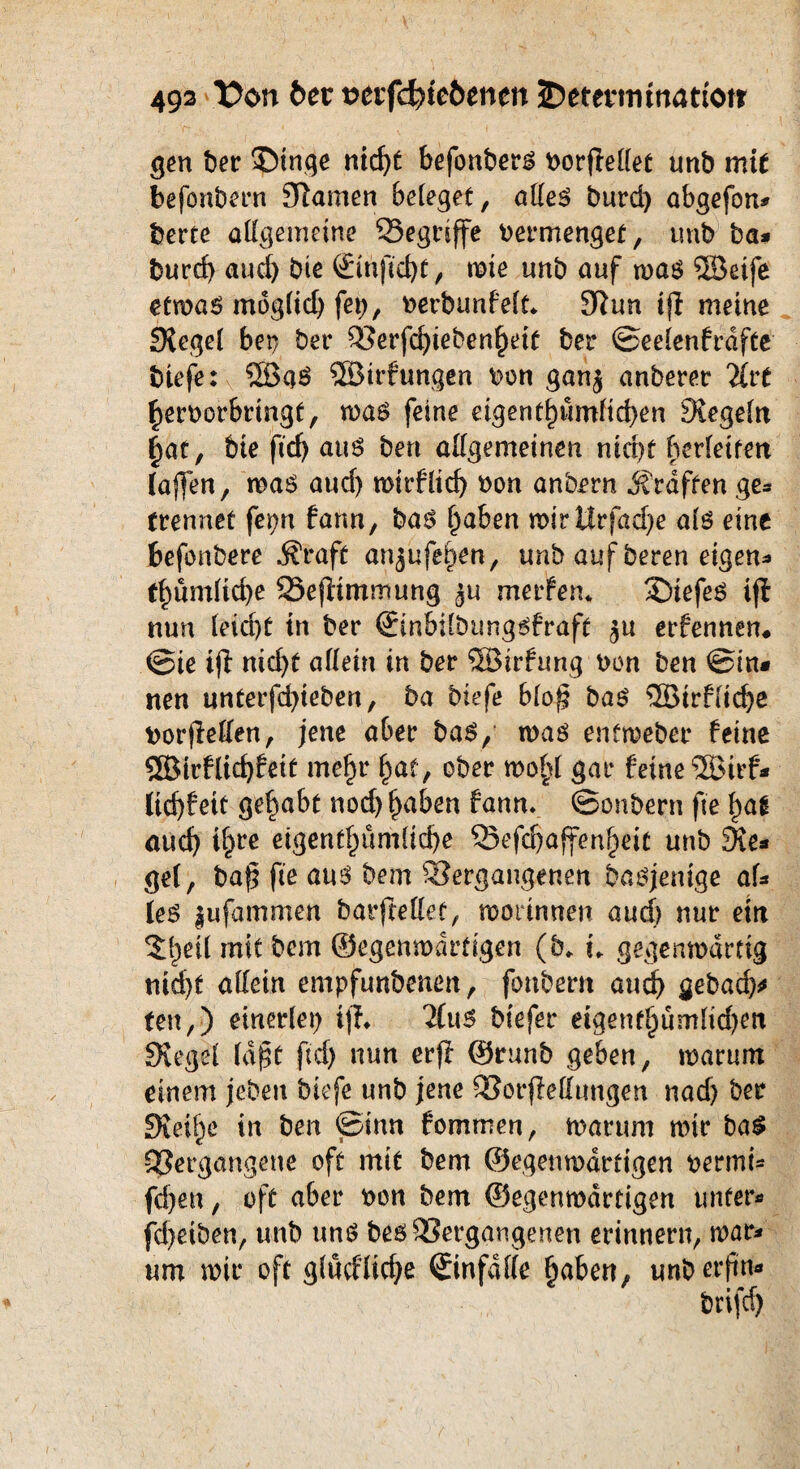 gen Iber ©tnge nicf>C befonbers Porjfellet unb mit befonbern Slamen beleget, alles burd) abgefon* berte allgemeine Segtiffe Permenget, unb ba* burd) aud) bte (Emjtdjt, wie unb auf was ©eife etwas mdglid) fei), »erbunfett* Siun ifi meine Siegel bet? ber Verfd)ieben§eit ber ©eelenfrdfte biefe: ®qS ©trfungen Pon gan$ anberer litt ^erporbringf, was feine eigentf)ümftd)en Siegeln £>at, bie fid) aus ben allgemeinen nidjt berletten (affen, was aud) wirflid) non anbern .Straffen ge* trennet fepn fann, bas Ijaben wirttrfad)e als eine befonbere .Straff anjufe^en, unb auf bereu eigene t()ümlid)e SSefiimmung merfen* SDiefeS ifl nun leid)t in ber ©nbilbungsfraft $u erfennen# ©te ifl nid)t allein in ber ©irfung non ben ©in* neu unterfd)tebert, ba biefe blo£ bas ©irflicbe norfleden, jene aber bas, was enfweber feine ®irflid)fetf meljr l)af, ober wol>l gar feine ©trf* lid)fett gehabt nodjtjaben fann. ©onbern fie f)ag au cf) i§re eigentümliche Sefdjaffen^eit unb Sie* ge(, bafj fie aus bem Vergangenen basjentge af* (es |ufammen barftellet, worinnen aud) nur ein 5f)etl mit bem ©egenwdrtigen (b* i. gegenwärtig nid)t allein empfunbenen, fonbent and) gebad)* teu,) einerlei) ifh 2(us biefer eigenfljumlidjen Siegel lajst fid) nun erff ©runb geben, warum einem jeben biefe unb jene VorfleHtmgen nad) ber Steife in ben ©inn fommen, warum wir baS Vergangene oft mit bem ©egenwdrtigen pennt* fd)en, oft aber pon bem ©egenwdrtigen unter* fd)eiben, unb uns bes Vergangenen erinnern, war* um wir oft glücHid)e ©nfdlle §aben, unbetfn*