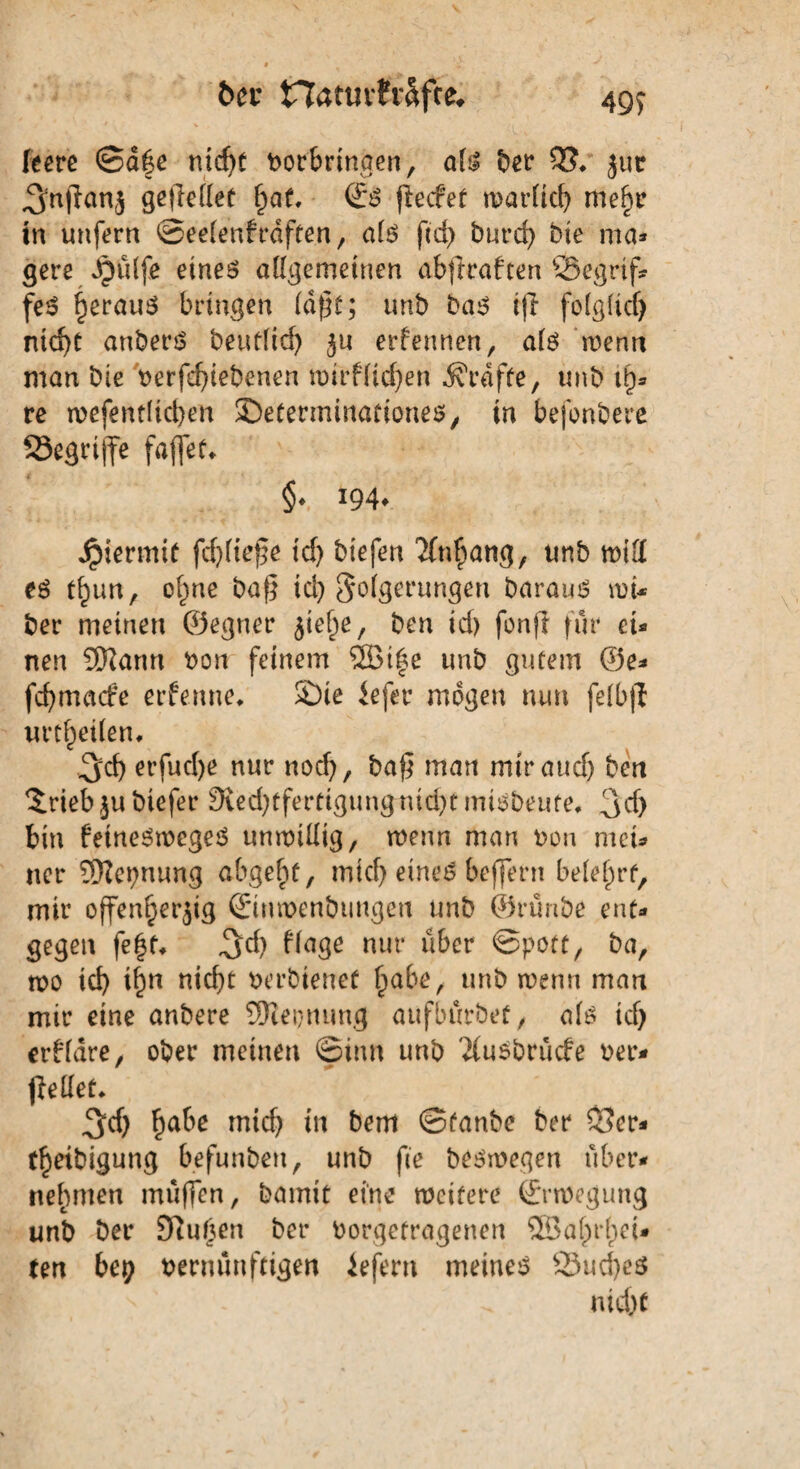 ber Hatmfr&fce* 499 feere ©d|e nicljt Vorbringen, al$ ber 35* jur ^'njlanj gesellet l)at, €$ pecfet warlid) mehr in unfern ©eelenfrdften, alö ftd> burd) bie ma* gere Jjülfe eines allgemeinen abftraften S5egrif* feS heraus bringen faßt; unb bas i)i folglid) ntd)t anberS beutfid) zu erfeunen, als wenn man bie verfdfiebenen tmrfficfjen Grafte, unb th* re tvefentltcben Seterminationes, in befonbere 53egrijfe faffet* §♦ J94* Jpiermit fd)liefe id) biefen Anhang, unb will es tlwn, ohne bafg td) Folgerungen barauS roi* ber meinen ©eguer jie§e, ben id) fonft für et- nen 9Rann von feinem SSBi^e unb gutem ©e- fcfymetcfe erfenne* SDie iefer mögen nun felbfl urteilen* 3d) erfud)e nur nod), baf} man mir and) ben 3.rieb$ubicfer 9ved)tfertigungnid)tmtsbeute* 3d> bin fetneStvegeS unwillig, roenn man von met* ner ^ttepnung abgelpt, mid) eines beffern belehrt, mir offenherzig ©uwenbtingeu unb ©runbe ent¬ gegen fegt* ^d) Nage nur über Spott, ba, wo id) tf)n nid)t verbtenet habe, unb ivenn man mir eine anbere SNeijmmg aufbürbet, als id) erbldre, ober meinen Sinn unb 'Jiusbrücfe ver- pellet* 3d) habe tnid) in bem ©tanbc ber 33er- (hetbigung befunben, unb fie beswegen über¬ nehmen muffen, bamtt eine weitere ©rweguug unb ber 95uf)en ber Vorgetragenen SSagrget* ten bei; vernünftigen iefern meinet 23ud)e$ nid)t