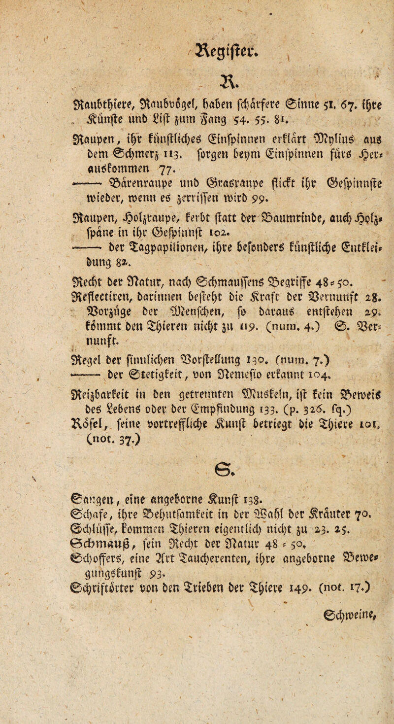 1 / /Äegtflec. \ & SlaubtBtere, Slaubü6gef, haben fdjdtfere 0tnne 51. <57. tfjre fünfte unb £ift jum Sang 54- 55- 8u Raupen, tp funfc(tcf>e^ Qüinfpinnen erftart SttpltuS aus Bern 0cBtnerj 113. fotgen bepm ©nfpinnen fürs ^er* ausf'ommen 77. *—— ?5drenraupe unb ($5rasraupe flieft i(jr (Sefpinnfie ttieber, rcenn es jerrijfen n>irb 99* Staupen, J?o4raupe, ferbt jtatt ber SSaumrinbe, aud) J5o4» fpdne in itjr ©efptnnft 102. -—- ber ^agpapilionen, i^ve befenbers fünftltc^e (Entflei» buttg StecBt ber Statur, nad) @d)mauffen$ begriffe 48*50. Steflectiren, Bärinnen befreit bte straft ber Vernunft 1$, 33or§üge ber $Jtenfd>en, fo Baratts entfielen 29. fommt ben gieren nicht in 119* (num, 4,) 0. 33er* nun ft. I N . , - Siegel ber ftntiUdjen StorjMimg 130, (num, 7.) — ber 0tetigteit, von Stemefto ernannt 104. SletjBarfeit in ben getrennten SDtusfefa, ift fein SSemeiS beS Gebens ober ber Qrmpfinbung 133. (p. 326. fq.) Rofel, feine portveffiid;« ^wuft betriegt bie $hiere 10it Cnot. 37.) s. 0a?:gett, etne angeborne ^uttft 138. 0'd)afe, ihre $5ef)utfam£eit in ber 3Baf)l ber trauter 70. ©d)lü|Je, kommen gieren eigentlid) ntd)t ju 23. 25. 0dbrwmj3, fein 9led>t ber Statur 48 s s°> 0d)offers, eine 2fvt ^audjerenten, ihre angeborne $3ctte* gutigsfunft 93» 0d?rifdtter von ben Trieben ber $()iere 149* (not- *70 1 «» > , *- * 0d)weine,