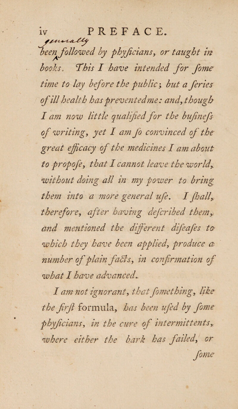 books. This I have intended for fome time to lay before the public; but a feries of ill health has prevent edme: and, though I am now little qualified for the bufnefs of writing, yet I am Jo convinced of the great ejficacy of the medicines I am about to propofe, that I cannot leave the world* without doing all in my power to bring them into a more general ufe. I jhall> therefore, after having defcribed themy and mentioned the different difeafes to- which they have been applied, produce a number of plain faBs, in confirmation of what I have advanced.. / am not ignorant, that fome thing, like- the firft formula, has been ufed by fome phyficians, in the cure of intermittentsr where either the bark has failed, or fome
