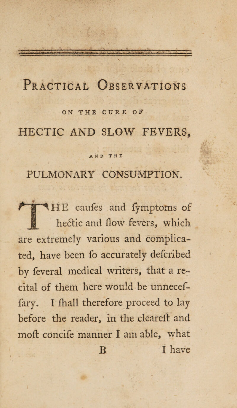 Practical Observations ON THE CURE OF HECTIC AND SLOW FEVERS, and the PULMONARY CONSUMPTION. • . *■ . i THE caufes and fymptoms of he6lic and flow fevers, which are extremely various and complica¬ ted, have been fo accurately defcribed by feveral medical writers, that a re¬ cital of them here would be unnecef- fary. I fhall therefore proceed to lay before the reader, in the cleared: and mod concife manner I am able, what