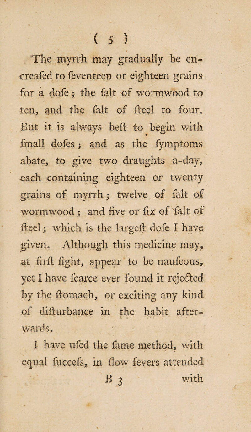 The myrrh may gradually be en- creafed to feventeen or eighteen grains for a dofe; the fait of wormwood to ten, and the fait of fleel to four. But it is always bed: to begin with fmall dofes; and as the fymptoms abate, to give two draughts a-day, each containing eighteen or twenty grains of myrrh; twelve of fait of wormwood ; and five or fix of fait of fteel; which is the largeft dofe I have given. Although this medicine may, at firft fight, appear to be naufeous, yet I have fcarce ever found it rejected by the ftomach, or exciting any kind of dillurbance in the habit after- ' ' •« 1 ' T • - V. wards. / I have ufed the fame method, with equal fuccefs, in flow fevers attended B 3 with \