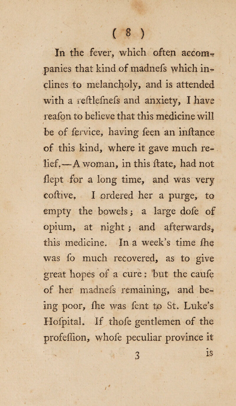 ( 8 ) In the fever, which often accom-? panics that kind of tnadnefs which in¬ clines to melancholy, and is attended with a reftlefnefs and anxiety, I have reafon to believe that this medicine will / be of fervice, having feen an inftance of this kind, where it gave much re¬ lief.—A woman, in this ftate, had not flept for a long time, and was very coftive. I ordered her a purge, to empty the bowels; a large dofe of opium, at night ; and afterwards^ this medicine. In a week's time £he was fo much recovered, as to give great hopes of a cure: but the caufe of her madnefs remaining, and be¬ ing poor, die was fent to St. Luke's Hofpitah If thofe gentlemen of the profeffion, whofe peculiar province it * ' 3 is /