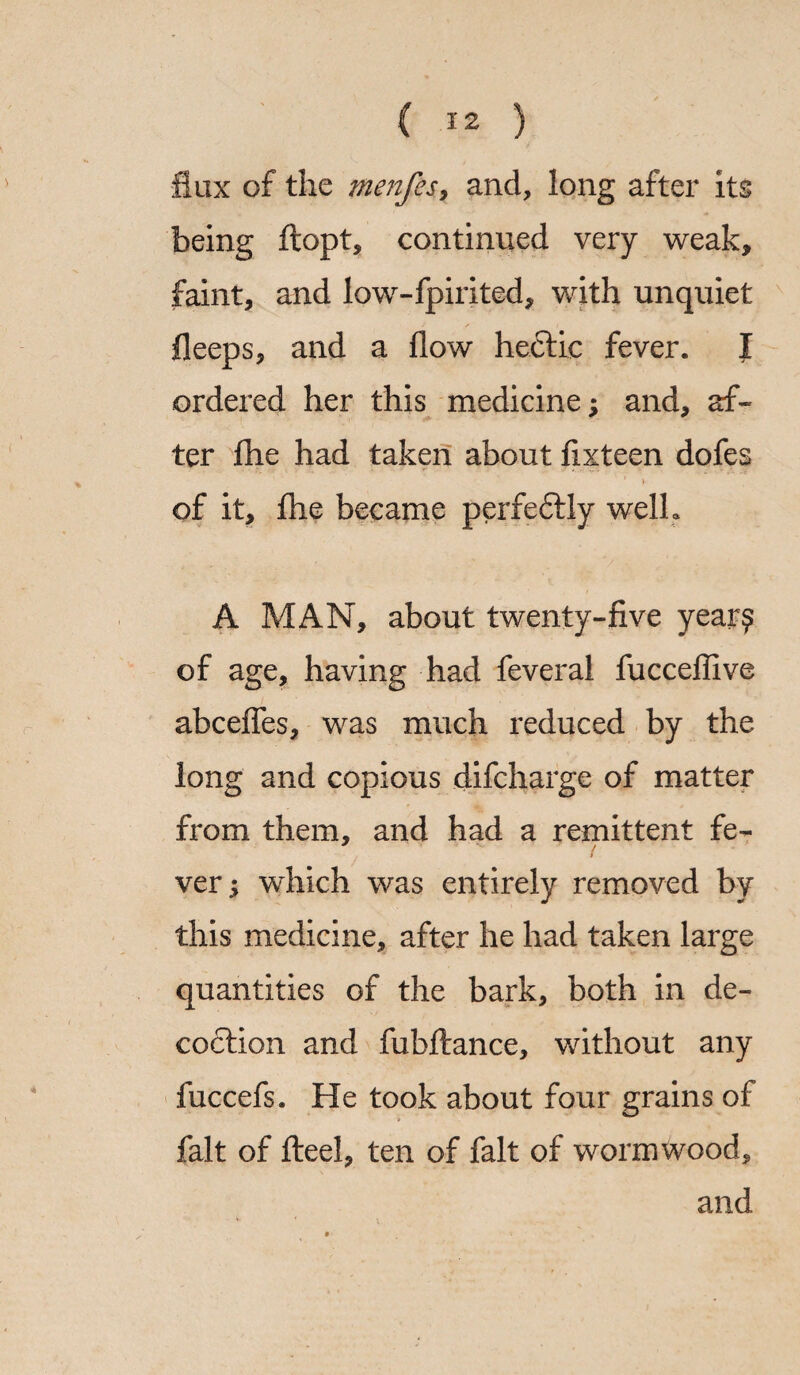 flux of the menfes, and, long after its being ftopt, continued very weak, faint, and low-fpirited, with unquiet fleeps, and a flow hectic fever. I ordered her this medicine; and, af¬ ter fhe had taken about fixteen dofes of it, fhe became perfectly welh A MAN, about twenty-five year? of age, having had feveral fucceflive abcefles, was much reduced by the long and copious difcharge of matter from them, and had a remittent fe¬ ver ; wdiich was entirely removed by this medicine, after he had taken large quantities of the bark, both in de¬ coction and fubftance, without any fuccefs. He took about four grains of fait of fteel, ten of fait of wormwood, and