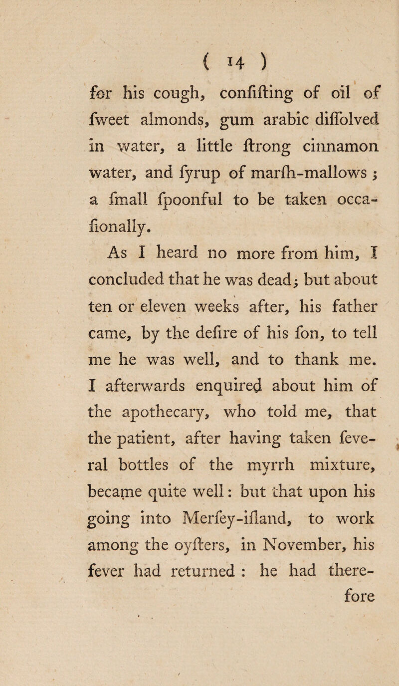 for his cough, confifting of oil of fweet almonds, gum arabic diffolved in water, a little flrong cinnamon water, and fyrup of marfh-mallows ; a fmall fpoonful to be taken occa- fionally. As I heard no more from him, I concluded that he was dead; but about ♦ ten or eleven weeks after, his father came, by the defire of his fon, to tell me he was well, and to thank me. I afterwards enquired about him of the apothecary, who told me, that the patient, after having taken feve- ral bottles of the myrrh mixture, became quite well: but that upon his going into Merfey-ifland, to work among the oyfters, in November, his fever had returned : he had there¬ fore