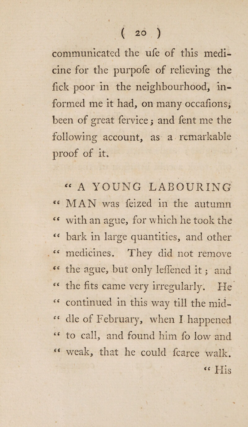 ( 2° ) communicated the ufe of this medi¬ cine for the purpofe of relieving the fick poor in the neighbourhood* in¬ formed me it had* on many occafions, been of great fervice; and fent me the following account* as a remarkable proof of it. “ A YOUNG LABOURING MAN was feized in the autumn “ with an ague, for which he took the bark in large quantities, and other se medicines. They did not remove “ the ague, but only leffened it; and “ the fits came very irregularly. He “ continued in this way till the mid- die of February, when I happened “ to call, and found him fo low and “ weak* that he could fcarce 'walk. “ His