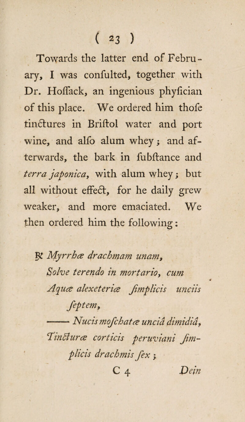 Towards the latter end of Febru¬ ary, I was confulted, together with Dr. Hoflack, an ingenious phylician of this place. We ordered him thofe tindlures in Briflol water and port wine, and alfo alum whey; and af¬ terwards, the bark in fubftance and terra japonica, with alum whey; but all without effeft, for he daily grew weaker, and more emaciated. We then ordered him the following: Myrrhcz drachmam u?iam, Solve terendo in mortario, cam Aquce alexeterice Jimp lie is nnciis feptem9 -- Nucis mofehatrt uncid dimidia9 Tin 51 nr <z corticis peruviani Jim- plicis drachmis fex > C 4 Dein