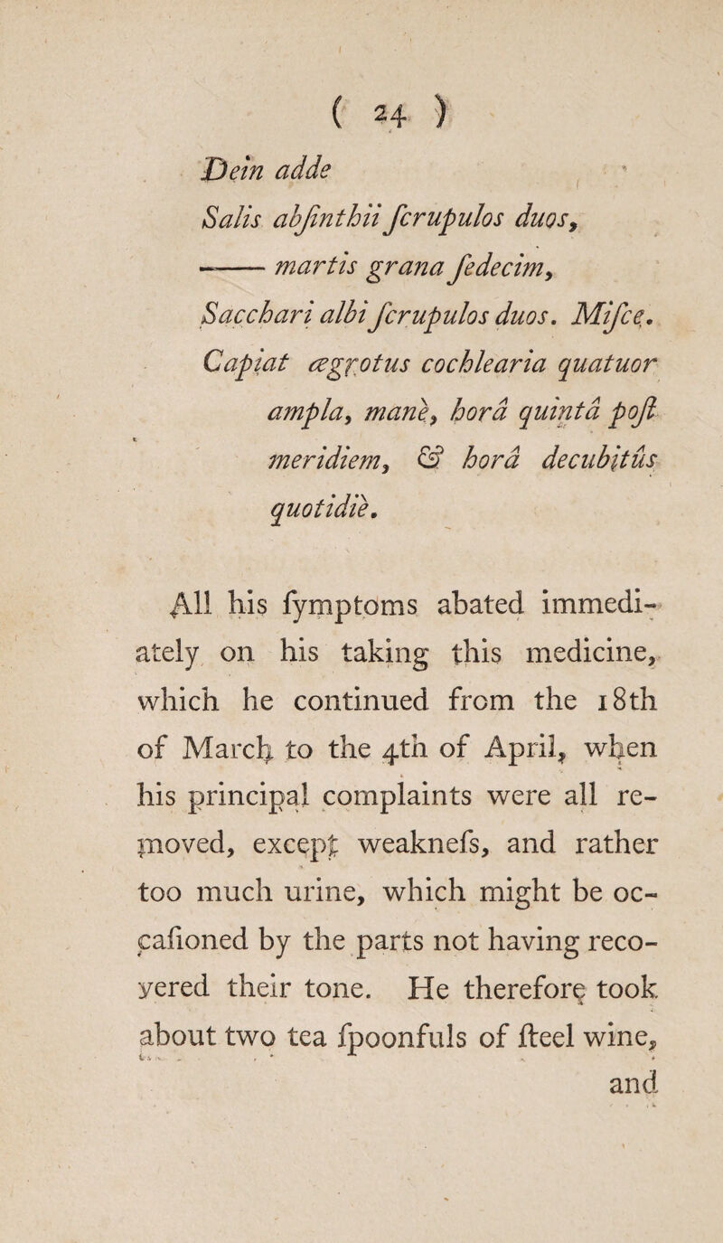 jD ein adde Salis abjinthiifcrupulos duos, --martis grana fedecim, Sacchari albi fcrupulos duos. Mifce. Capiat cegrot us cochlearia quatuor ampla, mane.hora quinta pofi meridiem, & hord decubitus +411 his fymptoms abated immedi¬ ately on his taking this medicine, which he continued from the 18th of March to the 4th of April, when * *. his principal complaints were all re¬ moved, except weaknefs, and rather too much urine, which might be oc- calioned by the parts not having reco¬ vered their tone. He therefore took % about two tea fpoonfuls of fteel wine, V'V /v. ■ , * < * and