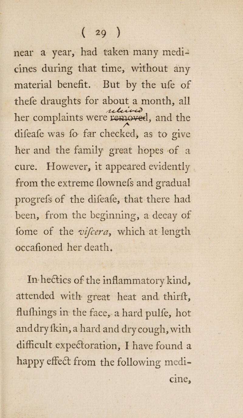 near a year, had taken many medi¬ cines during that time, without any material benefit. But by the ufe of thefe draughts for about a month, all her complaints were rsmo^ed, and the A difeafe was fo far checked, as to give her and the family great hopes of a cure. However, it appeared evidently from the extreme flownefs and gradual progrefs of the difeafe, that there had been, from the beginning, a decay of fome of the vifcera, which at length occafioned her death. In hectics of the inflammatory kind, attended with great heat and thirft, flufhings in the face, a hard pulfe, hot and dry fkin, a hard and dry co ugh, with difficult expectoration, I have found a happy effeCt from the following medi¬ cine.
