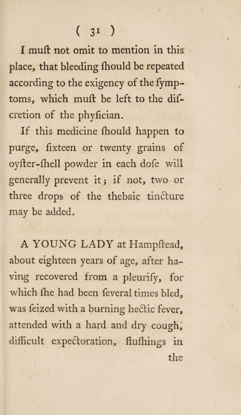I muft not omit to mention in this place, that bleeding fhould be repeated according to the exigency of the fymp- toms, which muft be left to the dif- cretion of the phyfician. If this medicine fhould happen to purge, fixteen or twenty grains of oyfter-fhell powder in each dofe will generally prevent it; if not, two or three drops of the thebaic tincture may be added. i A YOUNG LADY at Hampftead, about eighteen years of age, after ha¬ ving recovered from a pleurify, for which fhe had been feveral times bled, was feized with a burning he£tic fever, attended with a hard and dry cough, difficult expectoration, fluffiings in the
