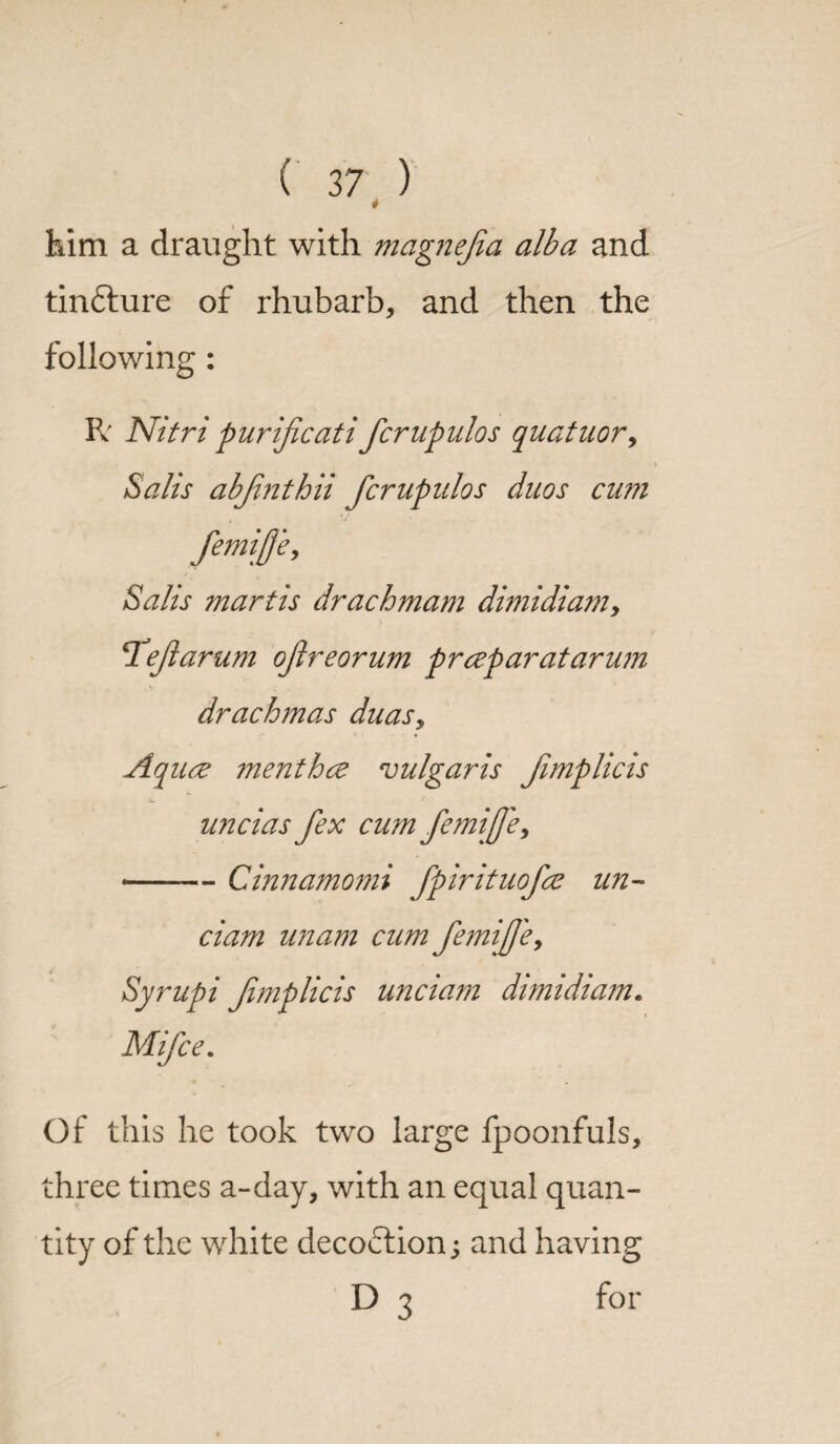 4 him a draught with magnejia alba and tin&ure of rhubarb, and then the following : R' Nitri purificati fcrupulos quatuor, Sails abjlnthii fcrupulos duos cum femijje, Sails martis drachmam dimidiamy Teflarum ofreorum prceparatarum drachmas duas, Aq uce menthce vulgaris Jimplicis uncias fex cum femijfe, -Cinnamomi fpirituofce un~ clam unam cum femifj'e, Syrupi fmplicis unci am dimidiam. Mifce. Of this he took two large fpoonfuls, three times a-day, with an equal quan¬ tity of the white decoction; and having D 3 for