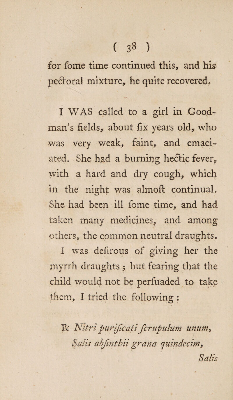 ( 3^ ) for fome time continued this, and hi$r peftoral mixture, he quite recovered. I WAS called to a girl in Good¬ man’s fields, about fix years old, who was very weak, faint, and emaci¬ ated. She had a burning heftic fever, with a hard and dry cough, which in the night was almoft continual. She had been ill fome time, and had taken many medicines, and among others, the common neutral draughts. I was defirous of giving her the myrrh draughts ; but fearing that the child would not be perfuaded to take them, I tried the following : Be Nitri purificatifcrupulum unum> Salts abjinthii grana quindecim, Salts i