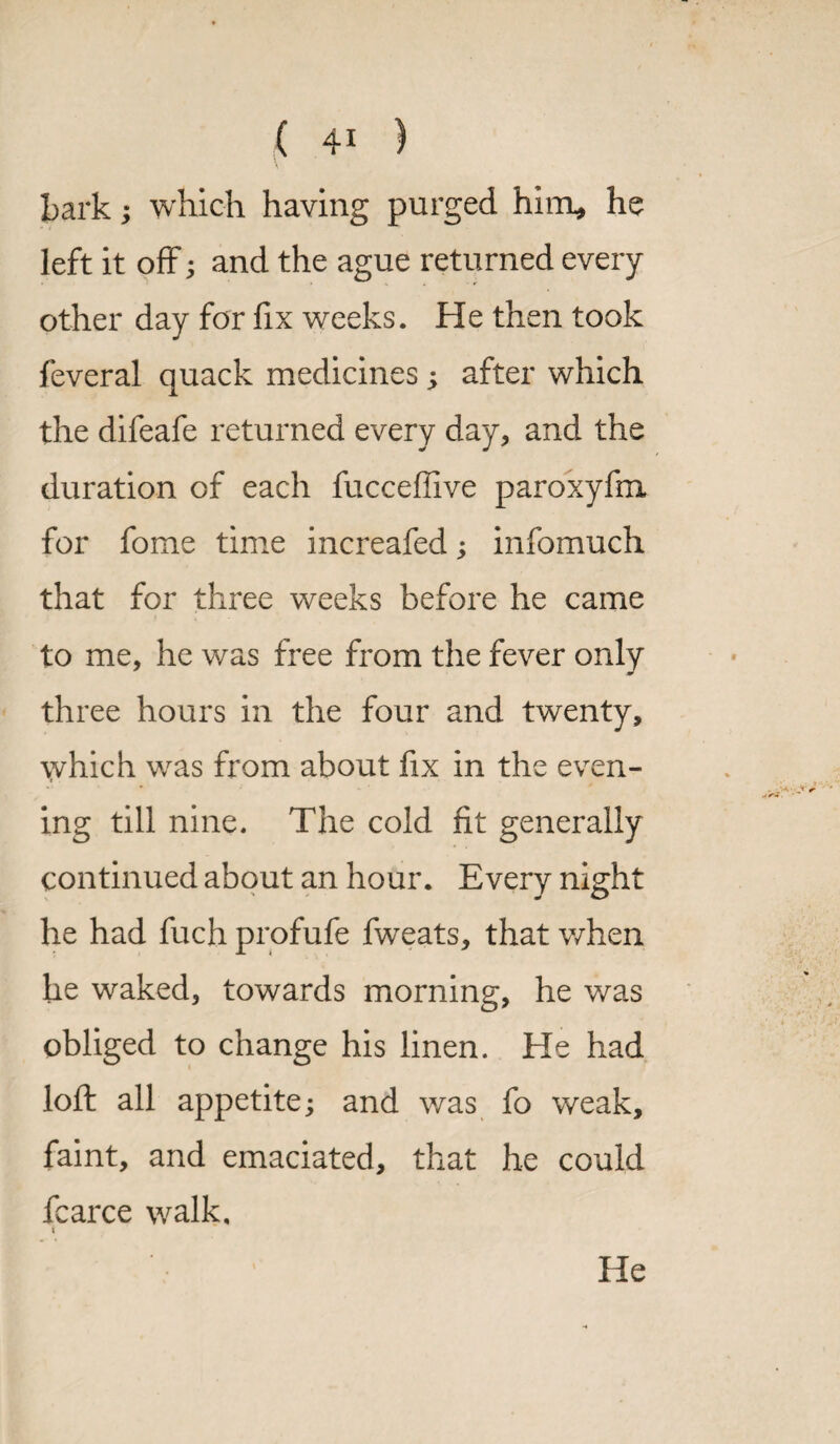 bark; which having purged him* he left it off; and the ague returned every other day for fix weeks. He then took feveral quack medicines ; after which the difeafe returned every day, and the duration of each fucceffive paroxyfm for fome time increafed; infomuch that for three weeks before he came to me, he was free from the fever only three hours in the four and twenty, which was from about fix in the even¬ ing till nine. The cold fit generally continued about an hour. Every night he had fuch profufe fweats, that when he waked, towards morning, he was obliged to change his linen. He had loft all appetite; and was fo weak, faint, and emaciated, that he could fcarce walk, t He