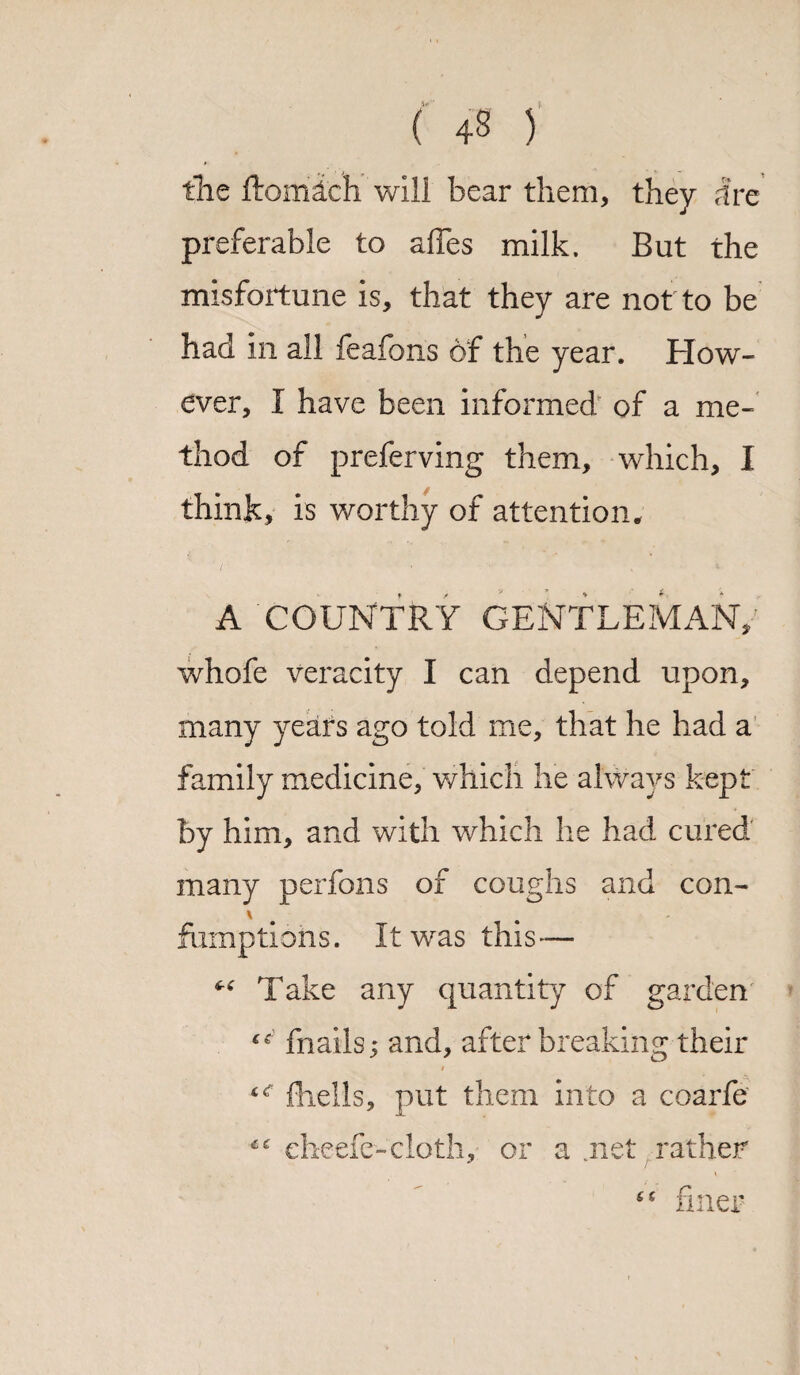 ( +8 ) the ftomlch will bear them, they Ire preferable to afles milk. But the misfortune is, that they are not to be had in all feafons of the year. How¬ ever, I have been informed of a me¬ thod of preferving them., which, I think, is worthy of attention. A COUNTRY GENTLEMAN; whofe veracity I can depend upon, many years ago told me, that he had a family medicine, which he always kept by him, and with which he had cured many perfons of coughs and con- \ fumptions. It was this— “ Take any quantity of garden fnails; and, after breaking their t<r fhells, put them into a coarfe cheefe-cloth, or a .net rather finer