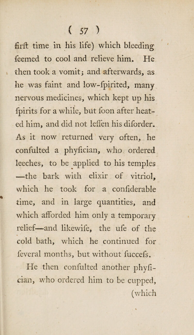 firft time in his life) which bleeding feemed to cool and relieve him. He then took a vomit; and afterwards, as he was faint and low-fpirited, many nervous medicines, which kept up his V fpirits for a while, but foon after heat¬ ed him, and did not leffen his diforder. As it now returned very often, he confulted a phyfician, who ordered leeches, to be applied to his temples —the bark with elixir of vitriol, which he took for a confiderable time, and in large quantities, and which afforded him only a temporary relief—and likewife, the ufe of the cold bath, which he continued for feveral months, but without fuccefs. He then confulted another phyfi¬ cian, who ordered him to be cupped, (which