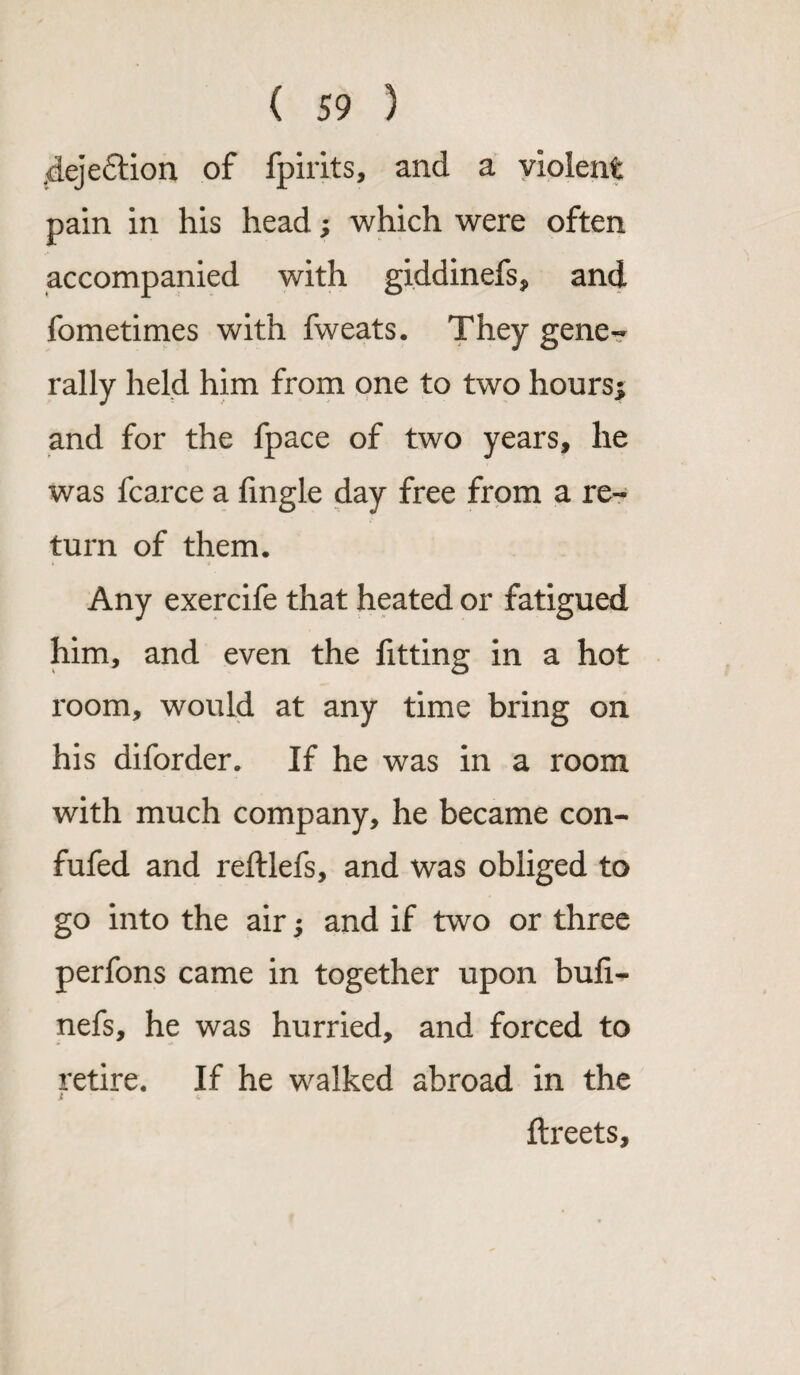 <deje£tion of fpirits, and a violent pain in his head; which were often accompanied with giddinefs, and fometimes with fweats. They gene¬ rally held him from one to two hours; and for the fpace of two years, he was fcarce a fmgle day free from a re¬ turn of them. Any exercife that heated or fatigued him, and even the fitting in a hot room, would at any time bring on his diforder. If he was in a room with much company, he became con- fufed and reftlefs, and was obliged to go into the air; and if two or three perfons came in together upon buli- nefs, he was hurried, and forced to retire. If he walked abroad in the j <. ftreets.