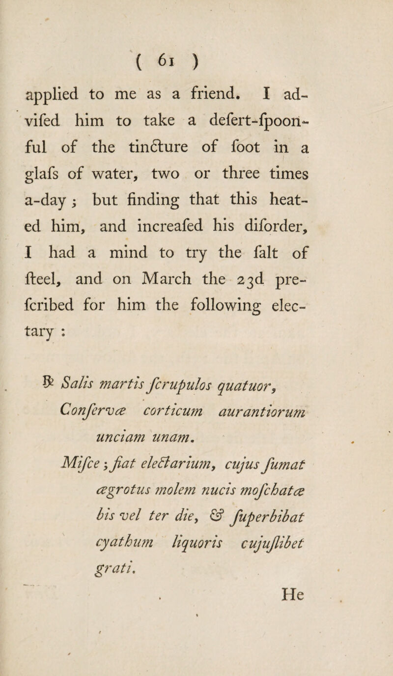 applied to me as a friend. I ad- vifed him to take a defert-fpoon- ful of the tindlure of foot in a i glafs of water, two or three times a-day ; but finding that this heat¬ ed him, and increafed his diforder, I had a mind to try the fait of fteel, and on March the 23d pre¬ ferred for him the following elec¬ tary : $ Salts martis fcrupulos quatuor, Confiervce corticum aurantiorum unci am imam. Mifce > fiat elettarium, cujus fiumat cegrot us molem nucis mofichatce bis vel ter die, & fiuperbibat cyathum liquoris cujufiibet gratis He