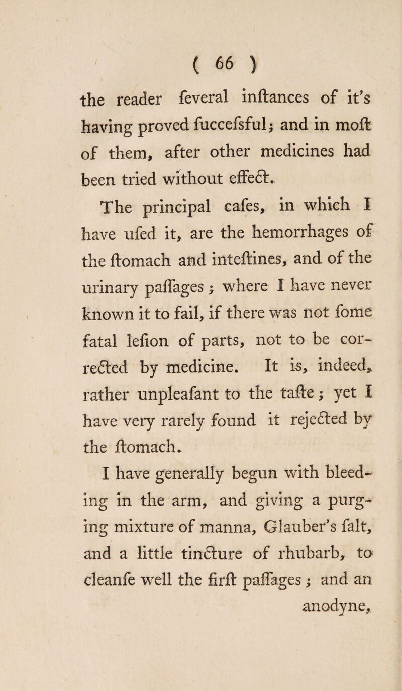 the reader feveral inftances of it's having proved fuccefsful; and in moft of them, after other medicines had been tried without effe£t The principal cafes, in which I have ufed it, are the hemorrhages of the ftomach and inteftines, and of the urinary paflages ^ where I have never known it to fail, if there was not fome fatal lefion of parts, not to be cor¬ rected by medicine. It is, indeed, rather unpleafant to the tafte j yet I have very rarely found it rejefted by the ftomach* I have generally begun with bleed¬ ing in the arm, and giving a purg¬ ing mixture of manna, Glauber's fait, and a little tinCture of rhubarb, to cleanfe vrell the firft paflages; and an anodyne.