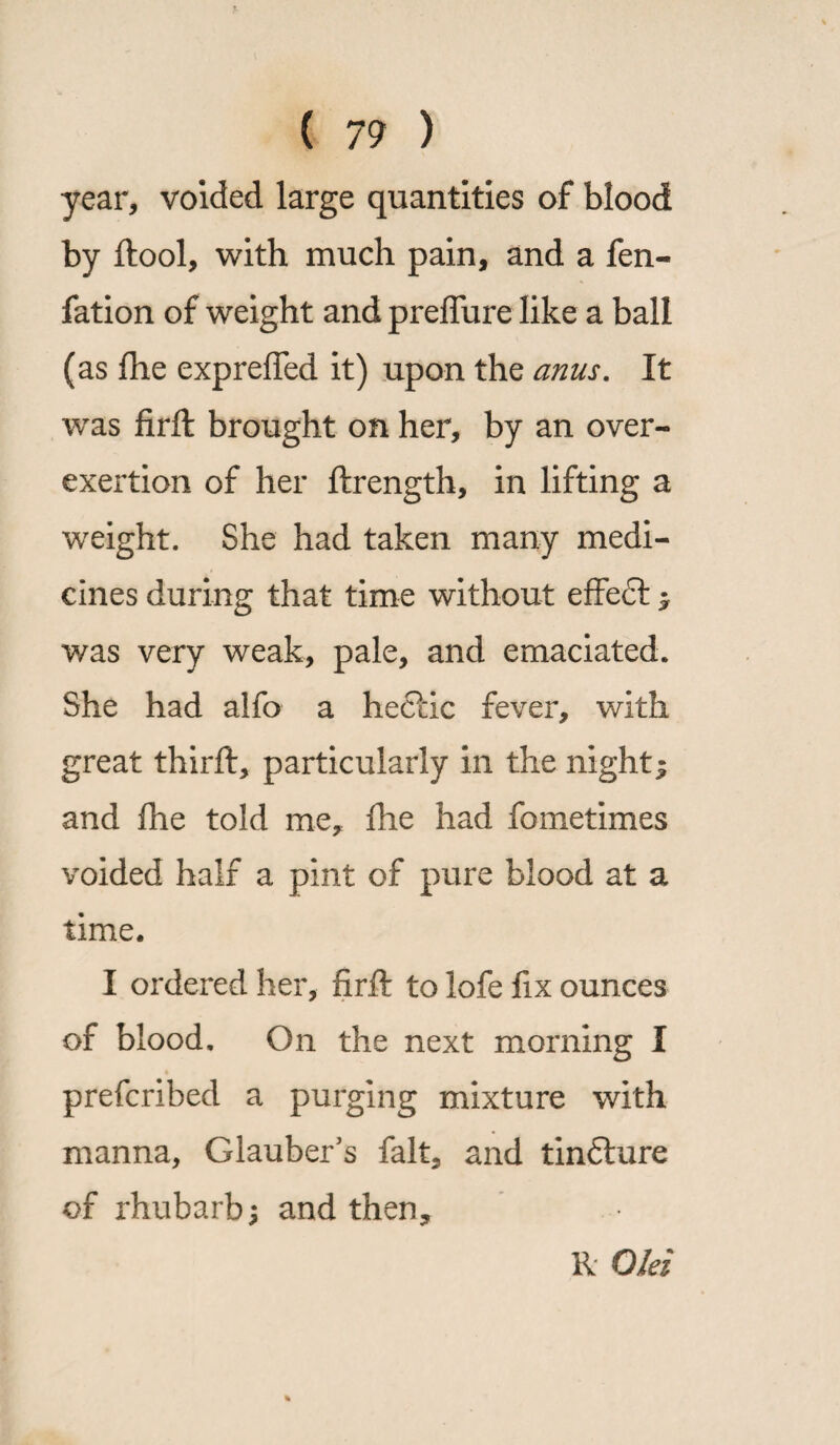 year, voided large quantities of blood by ftool, with much pain, and a fen- fation of weight and prelfure like a ball (as fhe exprefied it) upon the anus. It was firft brought on her, by an over- exertion of her ftrength, in lifting a weight. She had taken many medi¬ cines during that time without effedt ; was very weak, pale, and emaciated. She had alfo a hectic fever, with great thirft, particularly in the night; and Ihe told me, fhe had fometimes voided half a pint of pure blood at a time. I ordered her, firft to lofe fix ounces of blood. On the next morning I prefcribed a purging mixture with manna, Glauber’s fait, and tindture of rhubarb; and then. R Old