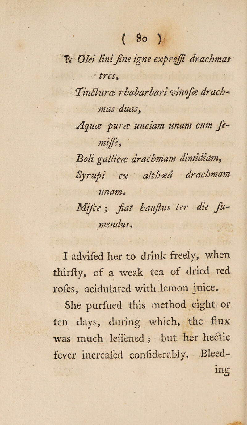 ( So )• T/ Diet lint Jine igne exprejji drachmas tresy TlinBurce rhabarbari vinofce drach- mas duaSy Aqure puree unciam unam cum fe- mijfey Bolt gallic cc drach mam dimidicim> Syrupi ex althcea drachmam unam. Mifce ; jiat haujius ter dte fu- mendus* I advifed her to drink freely, when thirfty, of a weak tea of dried red rofes, acidulated with lemon juice. She purfued this method eight or ten days, during which, the flux was much leffened but her heflic fever increafed confiderably. Bleed¬ ing
