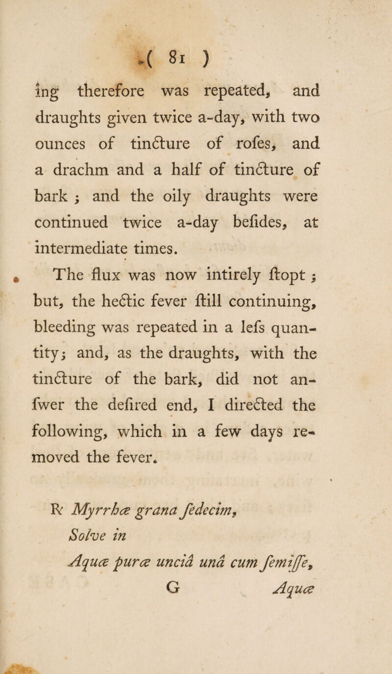 4 Si ) ing therefore was repeated, and draughts given twice a-day, with two ounces of tin&ure of rofes, and a drachm and a half of tin£lure of bark ; and the oily draughts were continued twice a-day befides, at intermediate times. The flux was now intirely ftopt; but, the hedtic fever ftill continuing, bleeding was repeated in a lefs quan¬ tity ; and, as the draughts, with the tinfture of the bark, did not an- fwer the defired end, I directed the * following, which in a few days re¬ moved the fever* R: Myrrhce grana fedccim, Solve in Aquce puree uncia una cum femiffe, G A^uce