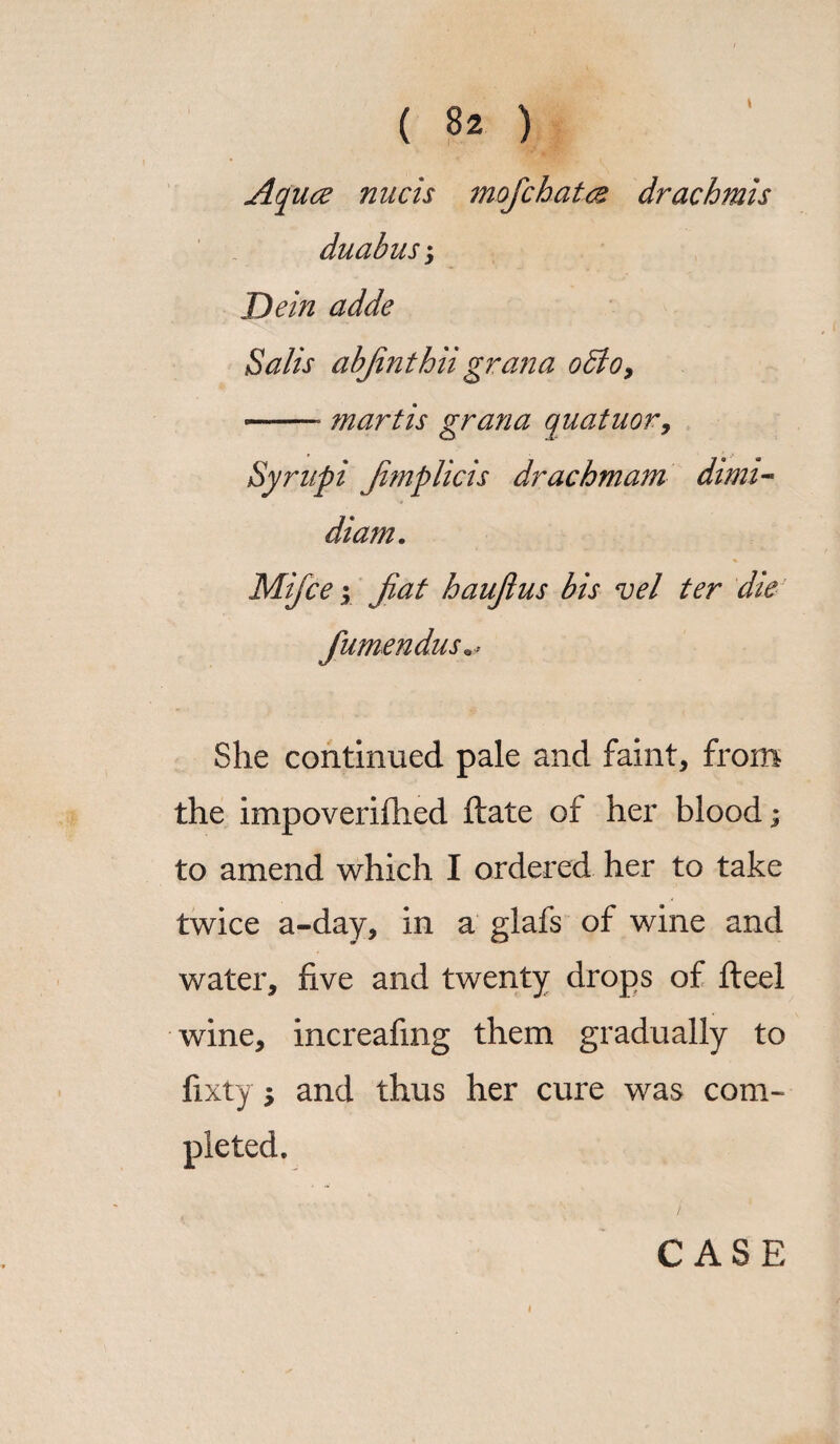 Aquae nucis mofchates drachmis duabus; Dein adde Sails abjinthii grana odto, -* mart is gran a quatuor, Syrnpi Jimplicis drachm am dimi- diam. Mijce | Jiat haujlus bis vel ter die fumendus She continued pale and faint, from the impoverifhed ftate of her blood; to amend which I ordered her to take twice a-day, in a glafs of wine and water, five and twenty drops of fteel wine, increafing them gradually to fixty \ and thus her cure was com¬ pleted. CASE /