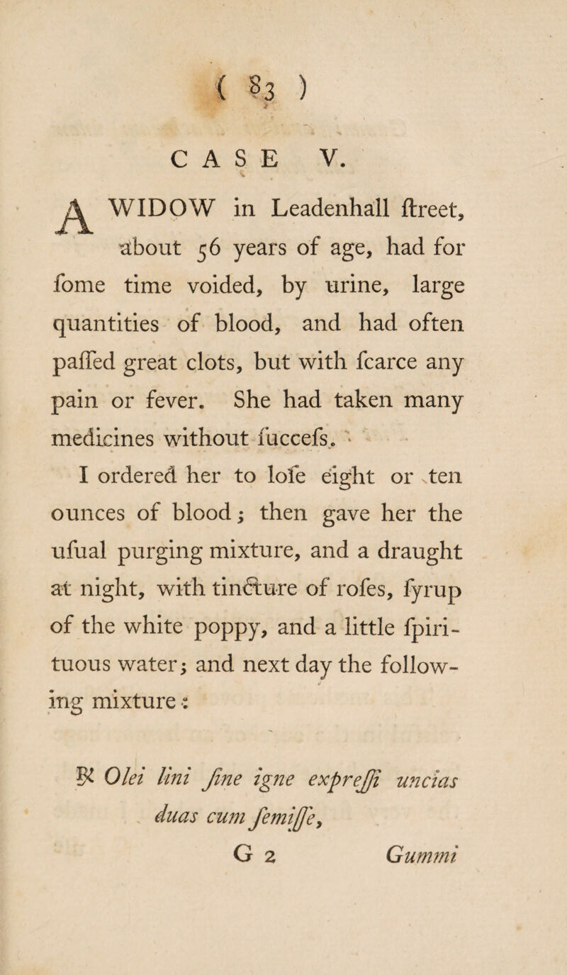 ( §3 ) > ’ CASE V. WIDOW in Leadenhall ftreet, about 56 years of age, had for fome time voided, by urine, large quantities of blood, and had often palled great clots, but with fcarce any pain or fever. She had taken many medicines without fuccefs. ; I ordered her to lofe eight or ten ounces of blood; then gave her the ufual purging mixture, and a draught at night, with tincture of rofes, fyrup of the white poppy, and a little fpiri- tuous water; and next day the follow¬ ing mixture •: Olei Uni Jine igne exprejji uncias duas cum femifle, G 2 Gummi