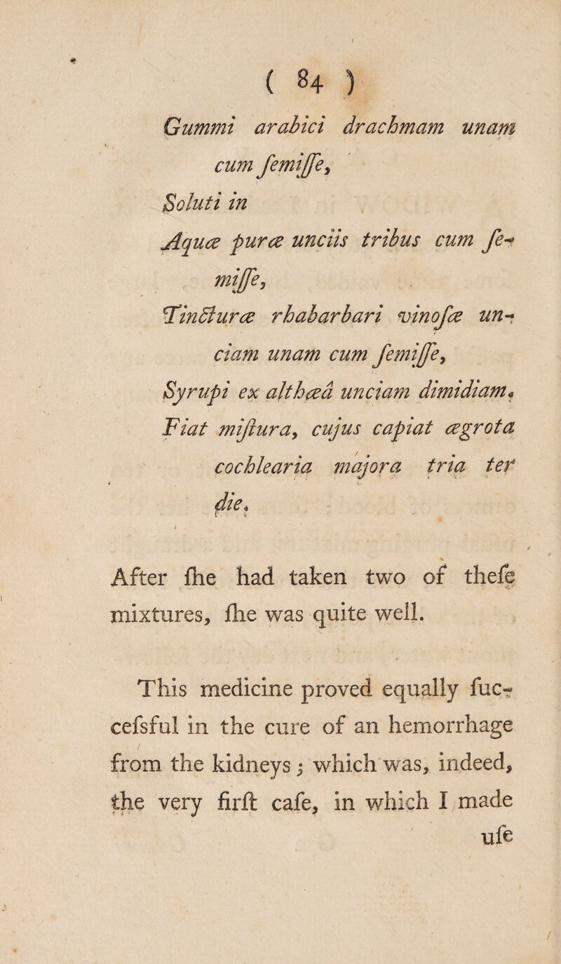Gummi arabici dracbmam unam cum femijfe, Soluti in Aquce puree unciis tribus cum fe-> miffcj \Tindhirce rhabarbari vinofee un~ ciam unam cum femijje, Syrupi ex alt bred unciam dimidi am* Fiat mijlura, cujus capiat cegrota cochlearia majora tria ter i  die* ( V % After flie had taken two of thefb mixtures, flic was quite well. This medicine proved equally fuc- cefsful in the cure of an hemorrhage from the kidneys 3 which was, indeed, the very firft cafe, in which I made uft