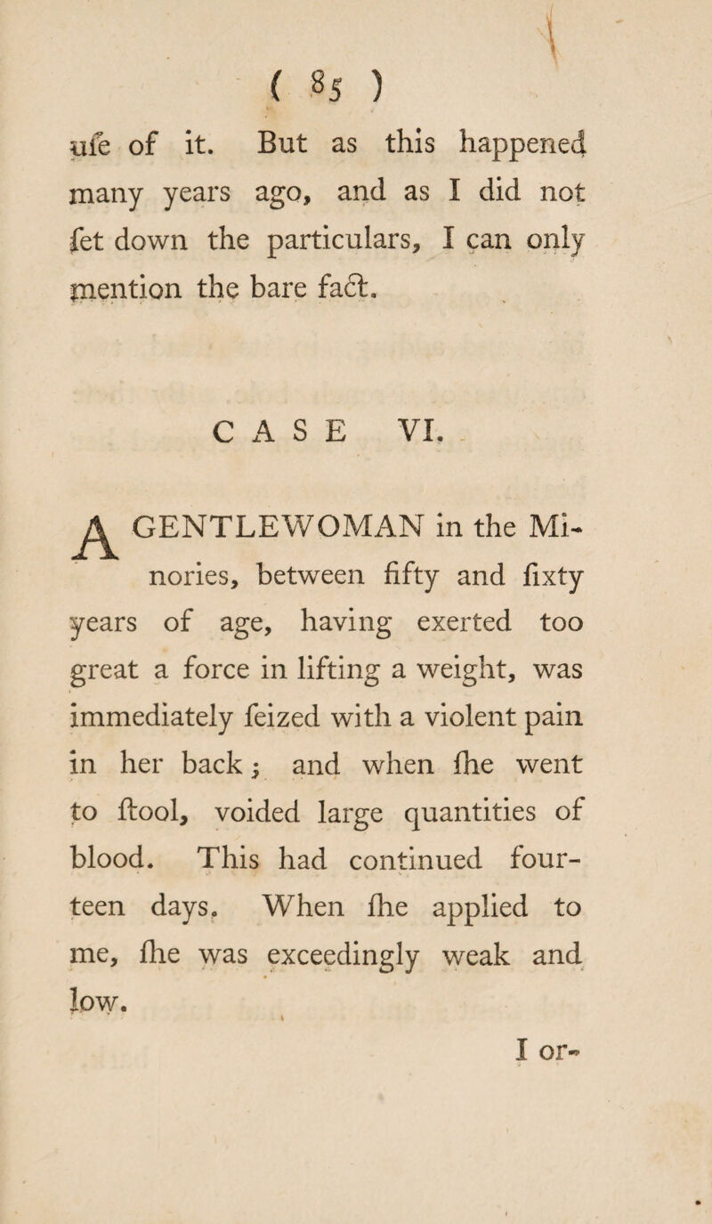 pfe of it. But as this happened many years ago, and as I did not fet down the particulars, I can only mention the bare fa£t. CASE VI. GENTLEWOMAN in the Mi- nories, between fifty and fixty years of age, having exerted too great a force in lifting a weight, was immediately feized with a violent pain in her back; and when fhe went to ftool, voided large quantities of blood. This had continued four¬ teen days. When fhe applied to me, flie was exceedingly weak and low. I or-