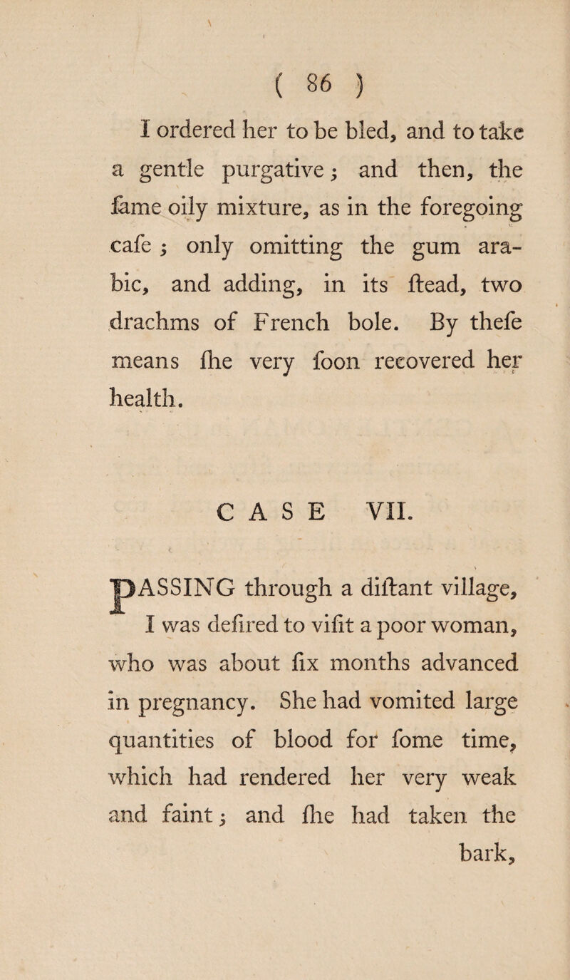 1 ordered her to be bled, and to take a gentle purgative; and then, the feme oily mixture, as in the foregoing cafe ; only omitting the gum ara- bic, and adding, in its Head, two drachms of French bole. By thefe means fhe very foon recovered her health. CASE VII. J3ASSING through a diftant village, I was defired to vifit a poor woman, who was about fix months advanced in pregnancy. She had vomited large quantities of blood for fome time, which had rendered her very weak and faint $ and fhe had taken the bark.