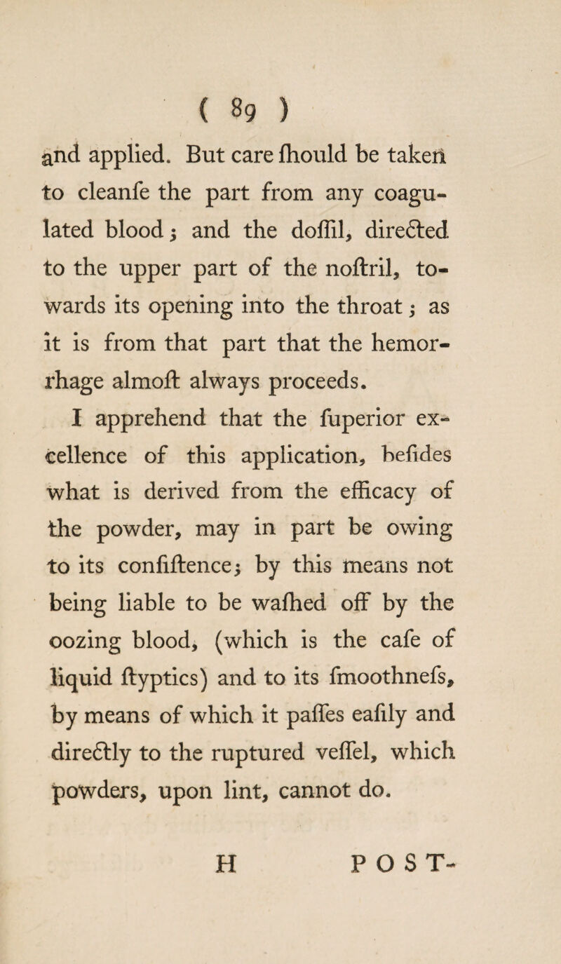 and applied. But care fhould be taken to cleanfe the part from any coagu¬ lated blood $ and the doffil, direfted to the upper part of the noftril, to¬ wards its opening into the throat; as it is from that part that the hemor¬ rhage almoft always proceeds. I apprehend that the fuperior ex¬ cellence of this application, befides what is derived from the efficacy of the powder, may in part be owing to its confiftence* by this means not being liable to be wafhed off by the oozing blood, (which is the cafe of liquid ftyptics) and to its fmoothnefs, by means of which it paffes eafily and dire£tly to the ruptured veffel, which powders, upon lint, cannot do. H POST-